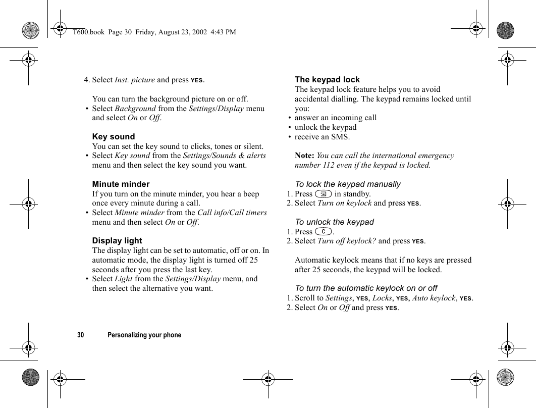 30 Personalizing your phone4. Select Inst. picture and press YES.You can turn the background picture on or off.• Select Background from the Settings/Display menu and select On or Off.Key soundYou can set the key sound to clicks, tones or silent.• Select Key sound from the Settings/Sounds &amp; alerts menu and then select the key sound you want.Minute minderIf you turn on the minute minder, you hear a beep once every minute during a call.• Select Minute minder from the Call info/Call timers menu and then select On or Off.Display lightThe display light can be set to automatic, off or on. In automatic mode, the display light is turned off 25 seconds after you press the last key.• Select Light from the Settings/Display menu, and then select the alternative you want.The keypad lockThe keypad lock feature helps you to avoid accidental dialling. The keypad remains locked until you:• answer an incoming call• unlock the keypad• receive an SMS.Note: You can call the international emergency number 112 even if the keypad is locked.To lock the keypad manually1. Press  in standby.2. Select Turn on keylock and press YES.To unlock the keypad 1. Press .2. Select Turn off keylock? and press YES.Automatic keylock means that if no keys are pressed after 25 seconds, the keypad will be locked.To turn the automatic keylock on or off1. Scroll to Settings, YES, Locks, YES, Auto keylock, YES.2. Select On or Off and press YES.T600.book  Page 30  Friday, August 23, 2002  4:43 PM