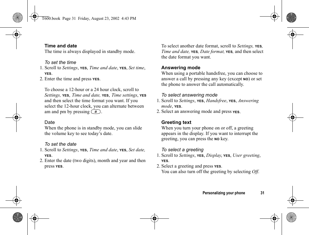 Personalizing your phone 31Time and dateThe time is always displayed in standby mode.To set the time1. Scroll to Settings, YES, Time and date, YES, Set time, YES.2. Enter the time and press YES.To choose a 12-hour or a 24 hour clock, scroll to Settings, YES, Time and date, YES, Time settings, YES and then select the time format you want. If you select the 12-hour clock, you can alternate between am and pm by pressing  .DateWhen the phone is in standby mode, you can slide the volume key to see today’s date.To set the date1. Scroll to Settings, YES, Time and date, YES, Set date, YES.2. Enter the date (two digits), month and year and then press YES.To select another date format, scroll to Settings, YES, Time and date, YES, Date format, YES, and then select the date format you want.Answering modeWhen using a portable handsfree, you can choose to answer a call by pressing any key (except NO) or set the phone to answer the call automatically.To select answering mode1. Scroll to Settings, YES, Handsfree, YES, Answering mode, YES.2. Select an answering mode and press YES.Greeting textWhen you turn your phone on or off, a greeting appears in the display. If you want to interrupt the greeting, you can press the NO key.To select a greeting1. Scroll to Settings, YES, Display, YES, User greeting, YES.2. Select a greeting and press YES.You can also turn off the greeting by selecting Off.T600.book  Page 31  Friday, August 23, 2002  4:43 PM