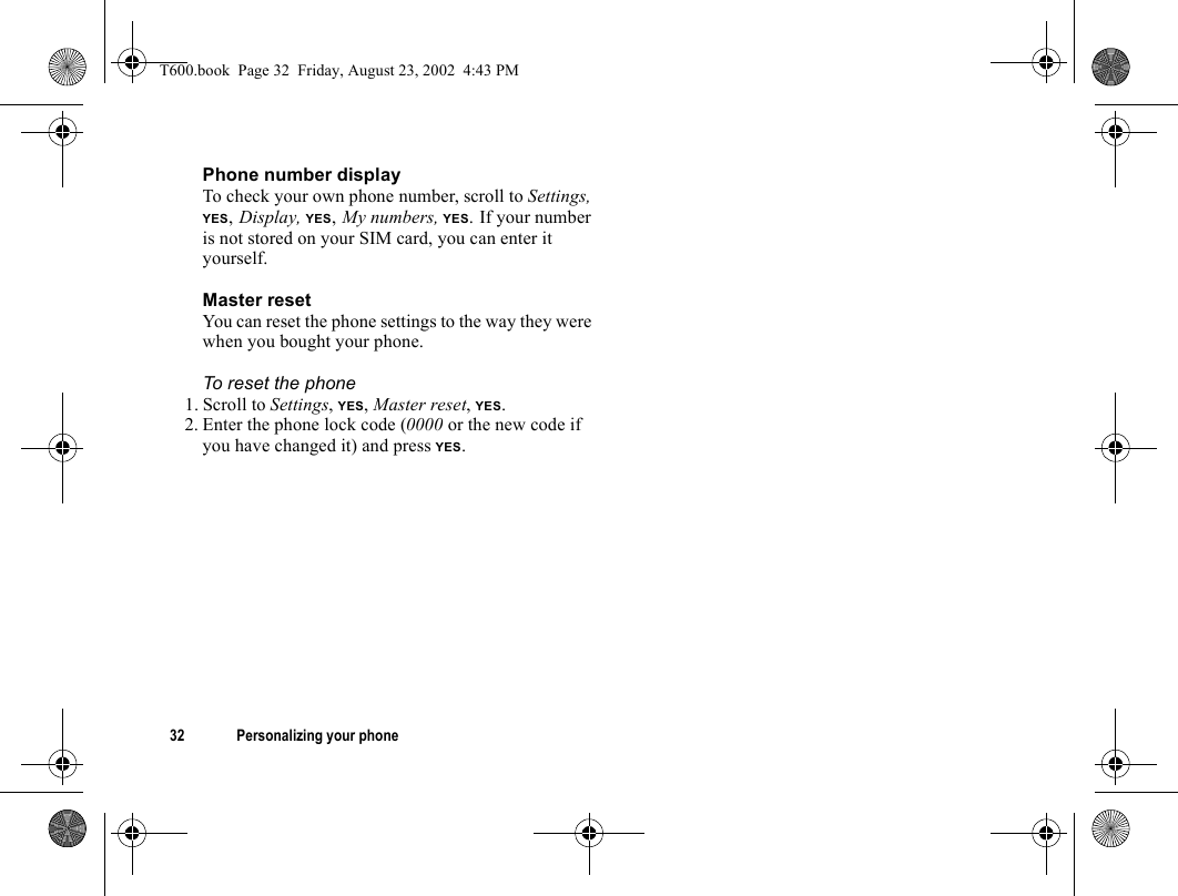 32 Personalizing your phonePhone number displayTo check your own phone number, scroll to Settings, YES, Display, YES, My numbers, YES. If your number is not stored on your SIM card, you can enter it yourself.Master resetYou can reset the phone settings to the way they were when you bought your phone.To reset the phone1. Scroll to Settings, YES, Master reset, YES.2. Enter the phone lock code (0000 or the new code if you have changed it) and press YES.T600.book  Page 32  Friday, August 23, 2002  4:43 PM