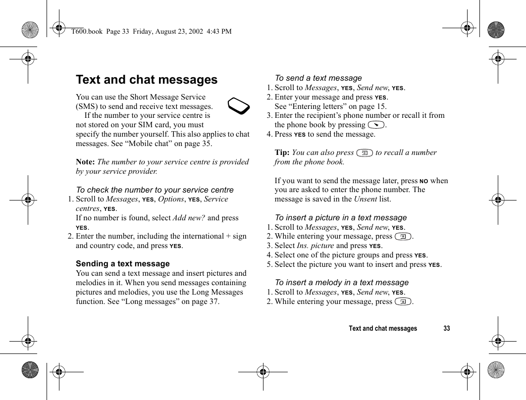 Text and chat messages 33Text and chat messagesYou can use the Short Message Service (SMS) to send and receive text messages.If the number to your service centre is not stored on your SIM card, you must specify the number yourself. This also applies to chat messages. See “Mobile chat” on page 35.Note: The number to your service centre is provided by your service provider.To check the number to your service centre1. Scroll to Messages, YES, Options, YES, Service centres, YES.If no number is found, select Add new? and press YES.2. Enter the number, including the international + sign and country code, and press YES.Sending a text messageYou can send a text message and insert pictures and melodies in it. When you send messages containing pictures and melodies, you use the Long Messages function. See “Long messages” on page 37.To send a text message1. Scroll to Messages, YES, Send new, YES.2. Enter your message and press YES.See “Entering letters” on page 15.3. Enter the recipient’s phone number or recall it from the phone book by pressing  .4. Press YES to send the message.Tip: You can also press   to recall a number from the phone book.If you want to send the message later, press NO when you are asked to enter the phone number. The message is saved in the Unsent list.To insert a picture in a text message1. Scroll to Messages, YES, Send new, YES.2. While entering your message, press  .3. Select Ins. picture and press YES.4. Select one of the picture groups and press YES.5. Select the picture you want to insert and press YES.To insert a melody in a text message1. Scroll to Messages, YES, Send new, YES.2. While entering your message, press  .T600.book  Page 33  Friday, August 23, 2002  4:43 PM