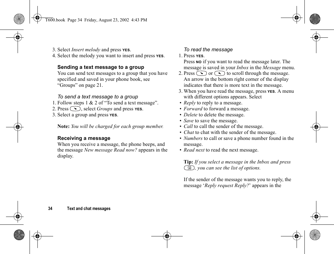 34 Text and chat messages3. Select Insert melody and press YES.4. Select the melody you want to insert and press YES.Sending a text message to a groupYou can send text messages to a group that you have specified and saved in your phone book, see “Groups” on page 21.To send a text message to a group1. Follow steps 1 &amp; 2 of “To send a text message”.2. Press , select Groups and press YES.3. Select a group and press YES.Note: You will be charged for each group member.Receiving a messageWhen you receive a message, the phone beeps, and the message New message Read now? appears in the display.To read the message1. Press YES.Press NO if you want to read the message later. The message is saved in your Inbox in the Message menu.2. Press   or   to scroll through the message. An arrow in the bottom right corner of the display indicates that there is more text in the message.3. When you have read the message, press YES. A menu with different options appears. Select•Reply to reply to a message. •Forward to forward a message.•Delete to delete the message.•Save to save the message.•Call to call the sender of the message.•Chat to chat with the sender of the message.•Numbers to call or save a phone number found in the message.•Read next to read the next message.Tip: If you select a message in the Inbox and press , you can see the list of options.If the sender of the message wants you to reply, the message ‘Reply request Reply?’ appears in the T600.book  Page 34  Friday, August 23, 2002  4:43 PM