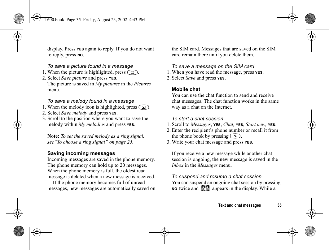 Text and chat messages 35display. Press YES again to reply. If you do not want to reply, press NO.To save a picture found in a message1. When the picture is highlighted, press  .2. Select Save picture and press YES.The picture is saved in My pictures in the Pictures menu.To save a melody found in a message1. When the melody icon is highlighted, press  .2. Select Save melody and press YES.3. Scroll to the position where you want to save the melody within My melodies and press YES.Note: To set the saved melody as a ring signal, see“To choose a ring signal” on page 25.Saving incoming messagesIncoming messages are saved in the phone memory. The phone memory can hold up to 20 messages. When the phone memory is full, the oldest read message is deleted when a new message is received.If the phone memory becomes full of unread messages, new messages are automatically saved on the SIM card. Messages that are saved on the SIM card remain there until you delete them.To save a message on the SIM card1. When you have read the message, press YES.2. Select Save and press YES.Mobile chatYou can use the chat function to send and receive chat messages. The chat function works in the same way as a chat on the Internet. To start a chat session1. Scroll to Messages, YES, Chat, YES, Start new, YES.2. Enter the recipient’s phone number or recall it from the phone book by pressing  .3. Write your chat message and press YES.If you receive a new message while another chat session is ongoing, the new message is saved in the Inbox in the Messages menu.To suspend and resume a chat sessionYou can suspend an ongoing chat session by pressing NO twice and   appears in the display. While a T600.book  Page 35  Friday, August 23, 2002  4:43 PM