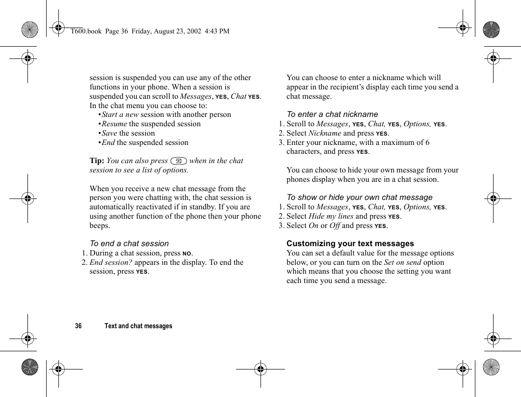 36 Text and chat messagessession is suspended you can use any of the other functions in your phone. When a session is suspended you can scroll to Messages, YES, Chat YES. In the chat menu you can choose to:•Start a new session with another person•Resume the suspended session•Save the session•End the suspended sessionTip: You can also press   when in the chat session to see a list of options.When you receive a new chat message from the person you were chatting with, the chat session is automatically reactivated if in standby. If you are using another function of the phone then your phone beeps.To end a chat session1. During a chat session, press NO.2. End session? appears in the display. To end the session, press YES.You can choose to enter a nickname which will appear in the recipient’s display each time you send a chat message.To enter a chat nickname1. Scroll to Messages, YES, Chat, YES, Options, YES.2. Select Nickname and press YES.3. Enter your nickname, with a maximum of 6 characters, and press YES.You can choose to hide your own message from your phones display when you are in a chat session.To show or hide your own chat message1. Scroll to Messages, YES, Chat, YES, Options, YES.2. Select Hide my lines and press YES.3. Select On or Off and press YES.Customizing your text messagesYou can set a default value for the message options below, or you can turn on the Set on send option which means that you choose the setting you want each time you send a message.T600.book  Page 36  Friday, August 23, 2002  4:43 PM