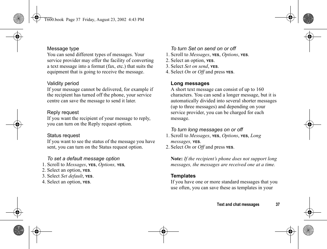 Text and chat messages 37Message typeYou can send different types of messages. Your service provider may offer the facility of converting a text message into a format (fax, etc.) that suits the equipment that is going to receive the message.Validity periodIf your message cannot be delivered, for example if the recipient has turned off the phone, your service centre can save the message to send it later.Reply requestIf you want the recipient of your message to reply, you can turn on the Reply request option.Status requestIf you want to see the status of the message you have sent, you can turn on the Status request option.To set a default message option1. Scroll to Messages, YES, Options, YES,2. Select an option, YES.3. Select Set default, YES.4. Select an option, YES.To turn Set on send on or off1. Scroll to Messages, YES, Options, YES.2. Select an option, YES.3. Select Set on send, YES.4. Select On or Off and press YES.Long messagesA short text message can consist of up to 160 characters. You can send a longer message, but it is automatically divided into several shorter messages (up to three messages) and depending on your service provider, you can be charged for each message.To turn long messages on or off1. Scroll to Messages, YES, Options, YES, Long messages, YES.2. Select On or Off and press YES.Note: If the recipient’s phone does not support long messages, the messages are received one at a time.TemplatesIf you have one or more standard messages that you use often, you can save these as templates in your T600.book  Page 37  Friday, August 23, 2002  4:43 PM