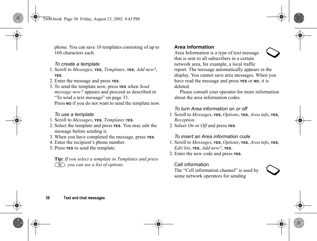 38 Text and chat messagesphone. You can save 10 templates consisting of up to 160 characters each.To create a template1. Scroll to Messages, YES, Templates, YES, Add new?, YES.2. Enter the message and press YES.3. To send the template now, press YES when Send message now? appears and proceed as described in “To send a text message” on page 33.Press NO if you do not want to send the template now.To use a template1. Scroll to Messages, YES, Templates YES.2. Select the template and press YES. You may edit the message before sending it. 3. When you have completed the message, press YES.4. Enter the recipient’s phone number.5. Press YES to send the template.Tip: If you select a template in Templates and press , you can see a list of options.Area informationArea Information is a type of text message that is sent to all subscribers in a certain network area, for example, a local traffic report. The message automatically appears in the display. You cannot save area messages. When you have read the message and press YES or NO, it is deleted.Please consult your operator for more information about the area information codes.To turn Area information on or off1. Scroll to Messages, YES, Options, YES, Area info, YES, Reception.2. Select On or Off and press YES.To insert an Area information code1. Scroll to Messages, YES, Options, YES, Area info, YES, Edit list, YES, Add new?, YES.2. Enter the new code and press YES.Cell informationThe “Cell information channel” is used by some network operators for sending T600.book  Page 38  Friday, August 23, 2002  4:43 PM