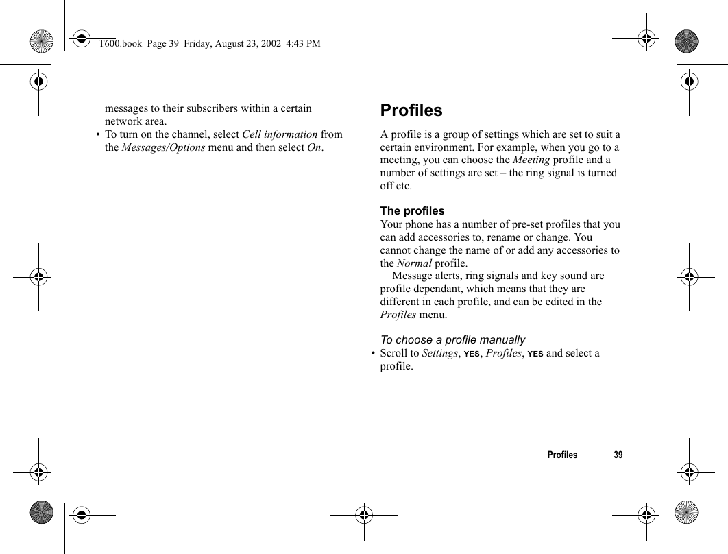 Profiles 39messages to their subscribers within a certain network area.• To turn on the channel, select Cell information from the Messages/Options menu and then select On.ProfilesA profile is a group of settings which are set to suit a certain environment. For example, when you go to a meeting, you can choose the Meeting profile and a number of settings are set – the ring signal is turned off etc.The profilesYour phone has a number of pre-set profiles that you can add accessories to, rename or change. You cannot change the name of or add any accessories to the Normal profile.Message alerts, ring signals and key sound are profile dependant, which means that they are different in each profile, and can be edited in the Profiles menu.To choose a profile manually• Scroll to Settings, YES, Profiles, YES and select a profile.T600.book  Page 39  Friday, August 23, 2002  4:43 PM