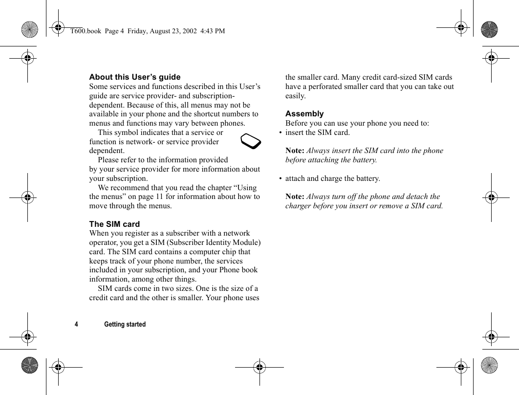 4 Getting startedAbout this User’s guideSome services and functions described in this User’s guide are service provider- and subscription-dependent. Because of this, all menus may not be available in your phone and the shortcut numbers to menus and functions may vary between phones.This symbol indicates that a service or function is network- or service provider dependent.Please refer to the information provided by your service provider for more information about your subscription.We recommend that you read the chapter “Using the menus” on page 11 for information about how to move through the menus.The SIM cardWhen you register as a subscriber with a network operator, you get a SIM (Subscriber Identity Module) card. The SIM card contains a computer chip that keeps track of your phone number, the services included in your subscription, and your Phone book information, among other things.SIM cards come in two sizes. One is the size of a credit card and the other is smaller. Your phone uses the smaller card. Many credit card-sized SIM cards have a perforated smaller card that you can take out easily.AssemblyBefore you can use your phone you need to:• insert the SIM card.Note: Always insert the SIM card into the phone before attaching the battery.• attach and charge the battery.Note: Always turn off the phone and detach the charger before you insert or remove a SIM card.T600.book  Page 4  Friday, August 23, 2002  4:43 PM