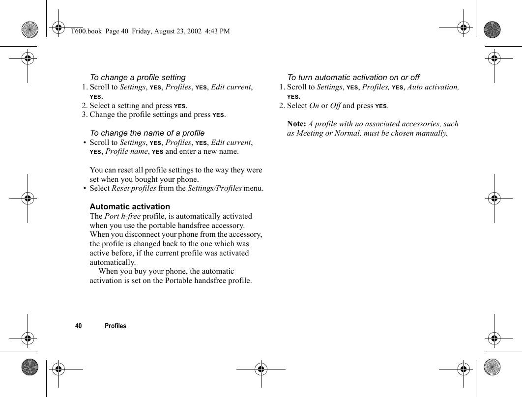 40 ProfilesTo change a profile setting1. Scroll to Settings, YES, Profiles, YES, Edit current, YES.2. Select a setting and press YES.3. Change the profile settings and press YES.To change the name of a profile• Scroll to Settings, YES, Profiles, YES, Edit current, YES, Profile name, YES and enter a new name.You can reset all profile settings to the way they were set when you bought your phone.• Select Reset profiles from the Settings/Profiles menu.Automatic activationThe Port h-free profile, is automatically activated when you use the portable handsfree accessory. When you disconnect your phone from the accessory, the profile is changed back to the one which was active before, if the current profile was activated automatically.When you buy your phone, the automatic activation is set on the Portable handsfree profile.To turn automatic activation on or off1. Scroll to Settings, YES, Profiles, YES, Auto activation, YES.2. Select On or Off and press YES.Note: A profile with no associated accessories, such as Meeting or Normal, must be chosen manually.T600.book  Page 40  Friday, August 23, 2002  4:43 PM