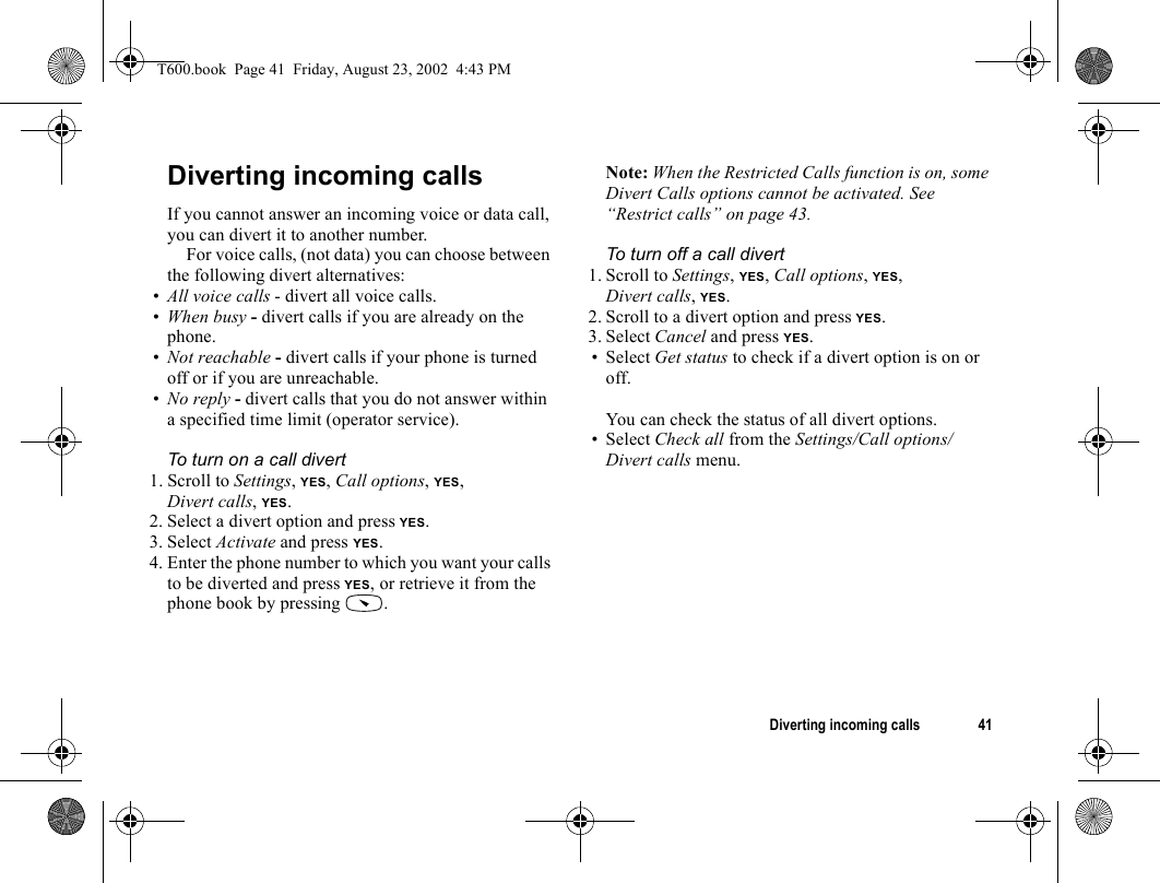 Diverting incoming calls 41Diverting incoming callsIf you cannot answer an incoming voice or data call, you can divert it to another number.For voice calls, (not data) you can choose between the following divert alternatives:•All voice calls - divert all voice calls.•When busy - divert calls if you are already on the phone.•Not reachable - divert calls if your phone is turned off or if you are unreachable.•No reply - divert calls that you do not answer within a specified time limit (operator service).To turn on a call divert1. Scroll to Settings, YES, Call options, YES, Divert calls, YES.2. Select a divert option and press YES.3. Select Activate and press YES.4. Enter the phone number to which you want your calls to be diverted and press YES, or retrieve it from the phone book by pressing  .Note: When the Restricted Calls function is on, some Divert Calls options cannot be activated. See “Restrict calls” on page 43.To turn off a call divert1. Scroll to Settings, YES, Call options, YES, Divert calls, YES.2. Scroll to a divert option and press YES.3. Select Cancel and press YES.•Select Get status to check if a divert option is on or off.You can check the status of all divert options.•Select Check all from the Settings/Call options/Divert calls menu.T600.book  Page 41  Friday, August 23, 2002  4:43 PM