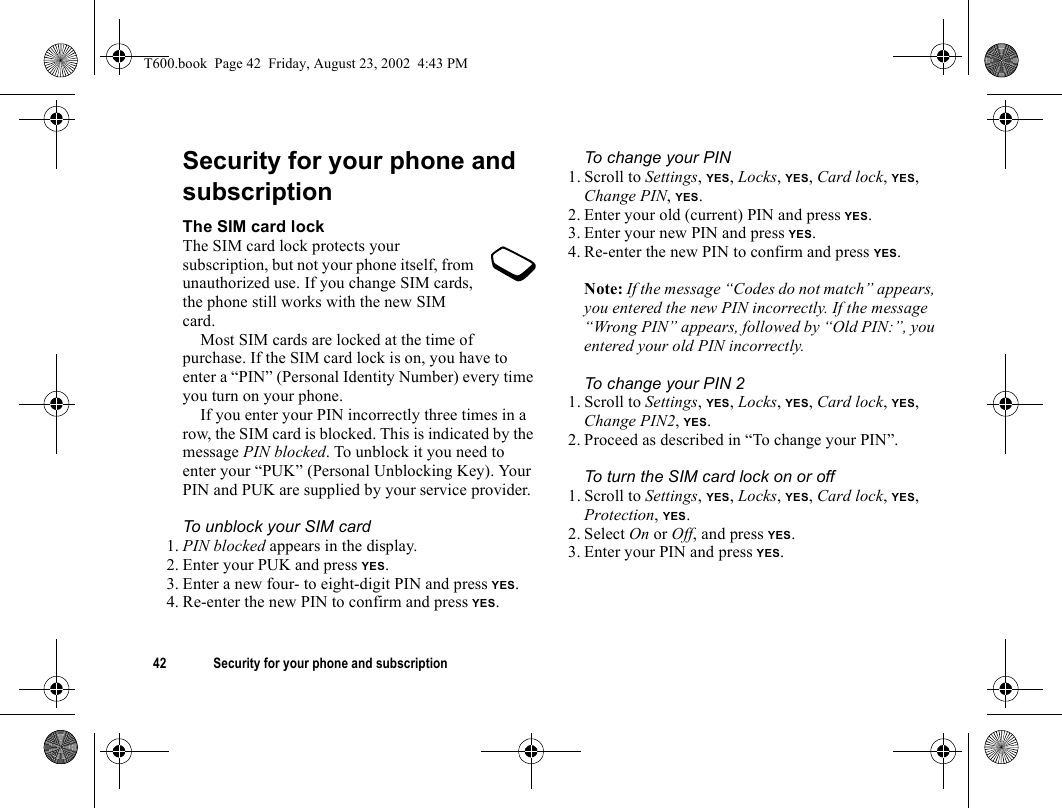 42 Security for your phone and subscriptionSecurity for your phone and subscriptionThe SIM card lockThe SIM card lock protects your subscription, but not your phone itself, from unauthorized use. If you change SIM cards, the phone still works with the new SIM card.Most SIM cards are locked at the time of purchase. If the SIM card lock is on, you have to enter a “PIN” (Personal Identity Number) every time you turn on your phone.If you enter your PIN incorrectly three times in a row, the SIM card is blocked. This is indicated by the message PIN blocked. To unblock it you need to enter your “PUK” (Personal Unblocking Key). Your PIN and PUK are supplied by your service provider.To unblock your SIM card 1. PIN blocked appears in the display.2. Enter your PUK and press YES.3. Enter a new four- to eight-digit PIN and press YES.4. Re-enter the new PIN to confirm and press YES.To change your PIN1. Scroll to Settings, YES, Locks, YES, Card lock, YES, Change PIN, YES.2. Enter your old (current) PIN and press YES.3. Enter your new PIN and press YES.4. Re-enter the new PIN to confirm and press YES.Note: If the message “Codes do not match” appears, you entered the new PIN incorrectly. If the message “Wrong PIN” appears, followed by “Old PIN:”, you entered your old PIN incorrectly.To change your PIN 21. Scroll to Settings, YES, Locks, YES, Card lock, YES, Change PIN2, YES.2. Proceed as described in “To change your PIN”.To turn the SIM card lock on or off1. Scroll to Settings, YES, Locks, YES, Card lock, YES, Protection, YES.2. Select On or Off, and press YES.3. Enter your PIN and press YES.T600.book  Page 42  Friday, August 23, 2002  4:43 PM