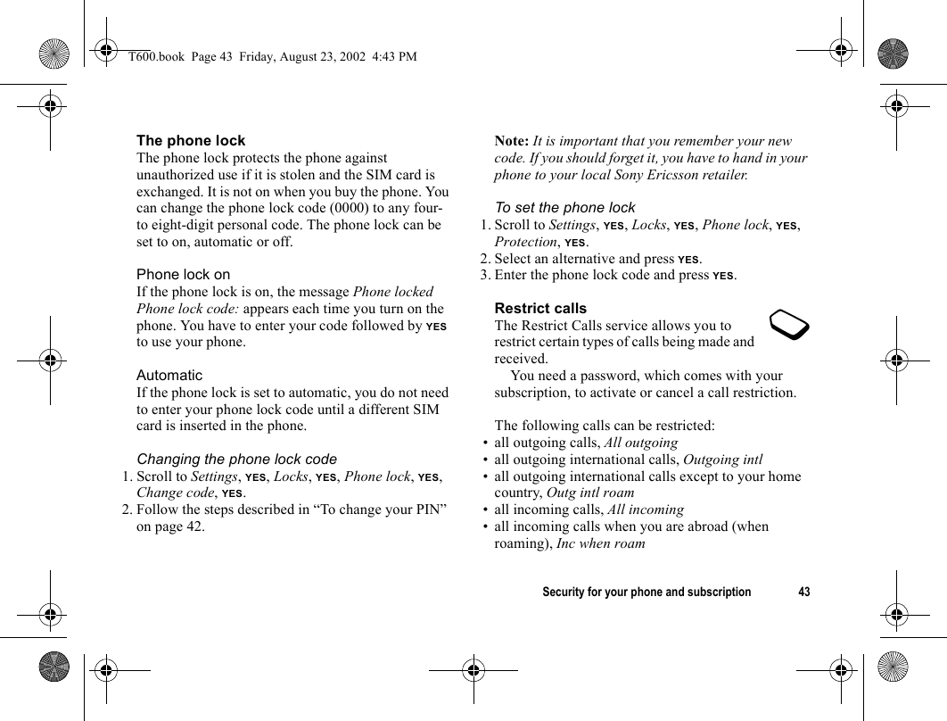 Security for your phone and subscription 43The phone lockThe phone lock protects the phone against unauthorized use if it is stolen and the SIM card is exchanged. It is not on when you buy the phone. You can change the phone lock code (0000) to any four- to eight-digit personal code. The phone lock can be set to on, automatic or off.Phone lock onIf the phone lock is on, the message Phone locked Phone lock code: appears each time you turn on the phone. You have to enter your code followed by YES to use your phone.AutomaticIf the phone lock is set to automatic, you do not need to enter your phone lock code until a different SIM card is inserted in the phone.Changing the phone lock code1. Scroll to Settings, YES, Locks, YES, Phone lock, YES, Change code, YES.2. Follow the steps described in “To change your PIN” on page 42.Note: It is important that you remember your new code. If you should forget it, you have to hand in your phone to your local Sony Ericsson retailer.To set the phone lock1. Scroll to Settings, YES, Locks, YES, Phone lock, YES, Protection, YES.2. Select an alternative and press YES.3. Enter the phone lock code and press YES.Restrict callsThe Restrict Calls service allows you to restrict certain types of calls being made and received.You need a password, which comes with your subscription, to activate or cancel a call restriction.The following calls can be restricted:• all outgoing calls, All outgoing• all outgoing international calls, Outgoing intl• all outgoing international calls except to your home country, Outg intl roam• all incoming calls, All incoming• all incoming calls when you are abroad (when roaming), Inc when roamT600.book  Page 43  Friday, August 23, 2002  4:43 PM