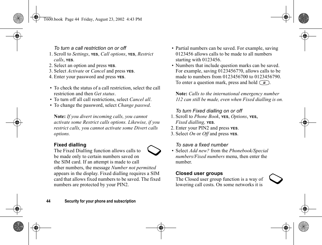 44 Security for your phone and subscriptionTo turn a call restriction on or off1. Scroll to Settings, YES, Call options, YES, Restrict calls, YES.2. Select an option and press YES.3. Select Activate or Cancel and press YES.4. Enter your password and press YES.• To check the status of a call restriction, select the call restriction and then Get status.• To turn off all call restrictions, select Cancel all.• To change the password, select Change passwd.Note: If you divert incoming calls, you cannot activate some Restrict calls options. Likewise, if you restrict calls, you cannot activate some Divert calls options.Fixed diallingThe Fixed Dialling function allows calls to be made only to certain numbers saved on the SIM card. If an attempt is made to call other numbers, the message Number not permitted appears in the display. Fixed dialling requires a SIM card that allows fixed numbers to be saved. The fixed numbers are protected by your PIN2.• Partial numbers can be saved. For example, saving 0123456 allows calls to be made to all numbers starting with 0123456.• Numbers that include question marks can be saved. For example, saving 01234567?0, allows calls to be made to numbers from 0123456700 to 0123456790. To enter a question mark, press and hold  .Note: Calls to the international emergency number 112 can still be made, even when Fixed dialling is on.To turn Fixed dialling on or off1. Scroll to Phone Book, YES, Options, YES, Fixed dialling, YES.2. Enter your PIN2 and press YES.3. Select On or Off and press YES.To save a fixed number•Select Add new? from the Phonebook/Special numbers/Fixed numbers menu, then enter the number.Closed user groupsThe Closed user group function is a way of lowering call costs. On some networks it is T600.book  Page 44  Friday, August 23, 2002  4:43 PM