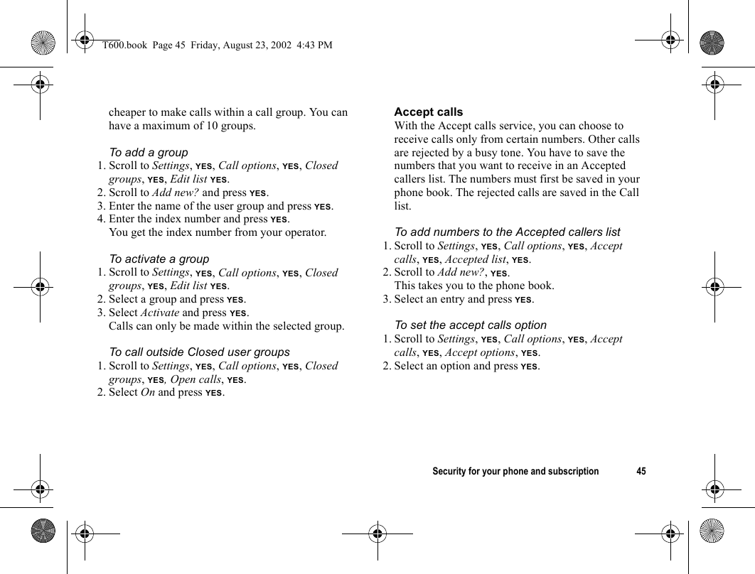 Security for your phone and subscription 45cheaper to make calls within a call group. You can have a maximum of 10 groups.To add a group1. Scroll to Settings, YES, Call options, YES, Closed groups, YES, Edit list YES.2. Scroll to Add new? and press YES.3. Enter the name of the user group and press YES.4. Enter the index number and press YES.You get the index number from your operator.To activate a group1. Scroll to Settings, YES, Call options, YES, Closed groups, YES, Edit list YES.2. Select a group and press YES.3. Select Activate and press YES.Calls can only be made within the selected group.To call outside Closed user groups 1. Scroll to Settings, YES, Call options, YES, Closed groups, YES, Open calls, YES.2. Select On and press YES.Accept callsWith the Accept calls service, you can choose to receive calls only from certain numbers. Other calls are rejected by a busy tone. You have to save the numbers that you want to receive in an Accepted callers list. The numbers must first be saved in your phone book. The rejected calls are saved in the Call list.To add numbers to the Accepted callers list1. Scroll to Settings, YES, Call options, YES, Accept calls, YES, Accepted list, YES.2. Scroll to Add new?, YES.This takes you to the phone book.3. Select an entry and press YES.To set the accept calls option1. Scroll to Settings, YES, Call options, YES, Accept calls, YES, Accept options, YES.2. Select an option and press YES.T600.book  Page 45  Friday, August 23, 2002  4:43 PM