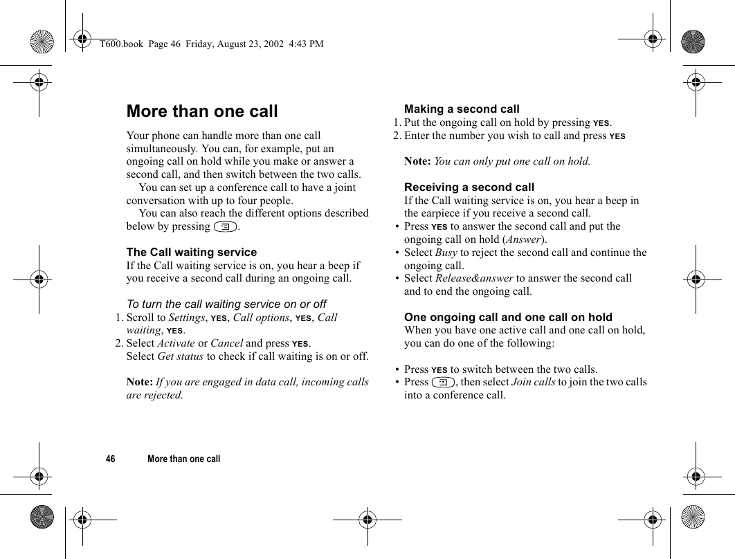 46 More than one callMore than one callYour phone can handle more than one call simultaneously. You can, for example, put an ongoing call on hold while you make or answer a second call, and then switch between the two calls. You can set up a conference call to have a joint conversation with up to four people. You can also reach the different options described below by pressing  .The Call waiting serviceIf the Call waiting service is on, you hear a beep if you receive a second call during an ongoing call.To turn the call waiting service on or off1. Scroll to Settings, YES, Call options, YES, Call waiting, YES.2. Select Activate or Cancel and press YES.Select Get status to check if call waiting is on or off.Note: If you are engaged in data call, incoming calls are rejected.Making a second call1. Put the ongoing call on hold by pressing YES.2. Enter the number you wish to call and press YESNote: You can only put one call on hold.Receiving a second callIf the Call waiting service is on, you hear a beep in the earpiece if you receive a second call. • Press YES to answer the second call and put the ongoing call on hold (Answer).• Select Busy to reject the second call and continue the ongoing call.• Select Release&amp;answer to answer the second call and to end the ongoing call.One ongoing call and one call on holdWhen you have one active call and one call on hold, you can do one of the following:• Press YES to switch between the two calls.• Press  , then select Join calls to join the two calls into a conference call.T600.book  Page 46  Friday, August 23, 2002  4:43 PM