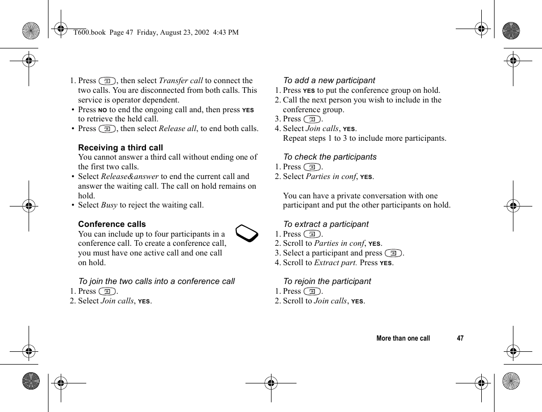 More than one call 471. Press , then select Transfer call to connect the two calls. You are disconnected from both calls. This service is operator dependent.• Press NO to end the ongoing call and, then press YES to retrieve the held call.• Press , then select Release all, to end both calls.Receiving a third callYou cannot answer a third call without ending one of the first two calls.• Select Release&amp;answer to end the current call and answer the waiting call. The call on hold remains on hold.• Select Busy to reject the waiting call.Conference callsYou can include up to four participants in a conference call. To create a conference call, you must have one active call and one call on hold.To join the two calls into a conference call1. Press .2. Select Join calls, YES. To add a new participant 1. Press YES to put the conference group on hold.2. Call the next person you wish to include in the conference group.3. Press .4. Select Join calls, YES.Repeat steps 1 to 3 to include more participants.To check the participants1. Press .2. Select Parties in conf, YES.You can have a private conversation with one participant and put the other participants on hold.To extract a participant1. Press .2. Scroll to Parties in conf, YES.3. Select a participant and press  .4. Scroll to Extract part. Press YES.To rejoin the participant1. Press .2. Scroll to Join calls, YES.T600.book  Page 47  Friday, August 23, 2002  4:43 PM