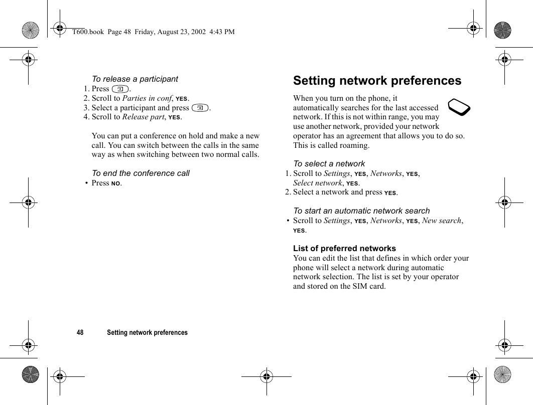 48 Setting network preferencesTo release a participant1. Press .2. Scroll to Parties in conf, YES.3. Select a participant and press  .4. Scroll to Release part, YES.You can put a conference on hold and make a new call. You can switch between the calls in the same way as when switching between two normal calls.To end the conference call• Press NO.Setting network preferencesWhen you turn on the phone, it automatically searches for the last accessed network. If this is not within range, you may use another network, provided your network operator has an agreement that allows you to do so. This is called roaming.To select a network1. Scroll to Settings, YES, Networks, YES, Select network, YES.2. Select a network and press YES.To start an automatic network search• Scroll to Settings, YES, Networks, YES, New search, YES.List of preferred networksYou can edit the list that defines in which order your phone will select a network during automatic network selection. The list is set by your operator and stored on the SIM card.T600.book  Page 48  Friday, August 23, 2002  4:43 PM