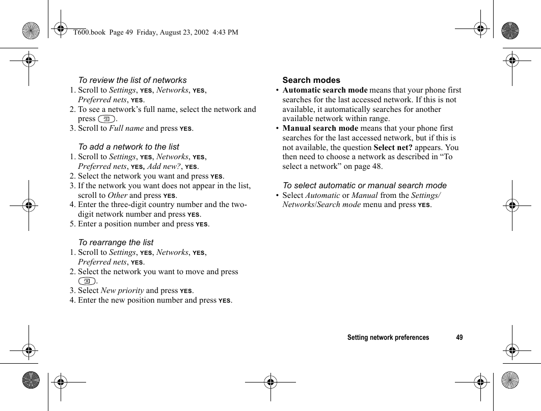 Setting network preferences 49To review the list of networks1. Scroll to Settings, YES, Networks, YES, Preferred nets, YES.2. To see a network’s full name, select the network and press .3. Scroll to Full name and press YES.To add a network to the list1. Scroll to Settings, YES, Networks, YES, Preferred nets, YES, Add new?, YES.2. Select the network you want and press YES.3. If the network you want does not appear in the list, scroll to Other and press YES.4. Enter the three-digit country number and the two-digit network number and press YES.5. Enter a position number and press YES. To rearrange the list1. Scroll to Settings, YES, Networks, YES, Preferred nets, YES.2. Select the network you want to move and press .3. Select New priority and press YES.4. Enter the new position number and press YES.Search modes•Automatic search mode means that your phone first searches for the last accessed network. If this is not available, it automatically searches for another available network within range. •Manual search mode means that your phone first searches for the last accessed network, but if this is not available, the question Select net? appears. You then need to choose a network as described in “To select a network” on page 48.To select automatic or manual search mode•Select Automatic or Manual from the Settings/Networks/Search mode menu and press YES.T600.book  Page 49  Friday, August 23, 2002  4:43 PM
