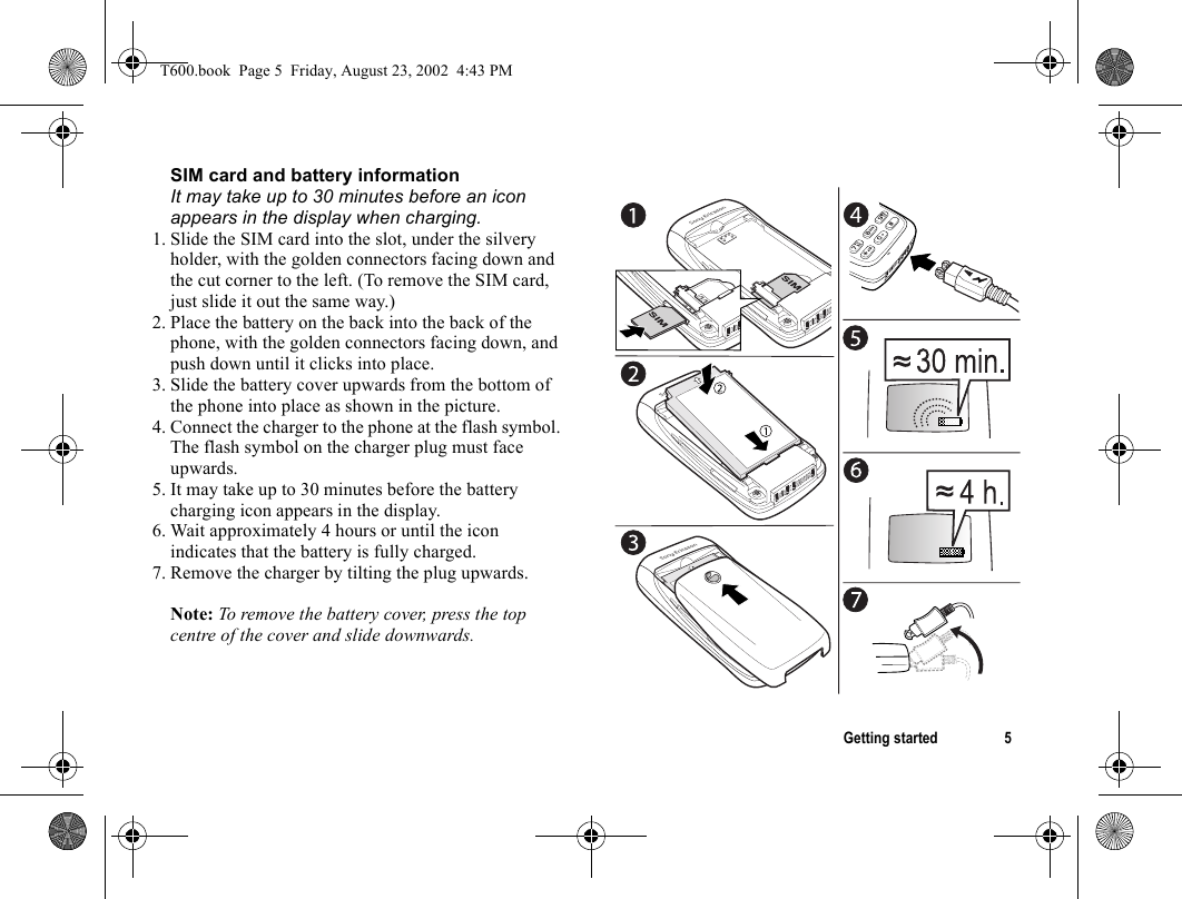 Getting started 5SIM card and battery informationIt may take up to 30 minutes before an icon appears in the display when charging.1. Slide the SIM card into the slot, under the silvery holder, with the golden connectors facing down and the cut corner to the left. (To remove the SIM card, just slide it out the same way.)2. Place the battery on the back into the back of the phone, with the golden connectors facing down, and push down until it clicks into place.3. Slide the battery cover upwards from the bottom of the phone into place as shown in the picture.4. Connect the charger to the phone at the flash symbol. The flash symbol on the charger plug must face upwards.5. It may take up to 30 minutes before the battery charging icon appears in the display.6. Wait approximately 4 hours or until the icon indicates that the battery is fully charged.7. Remove the charger by tilting the plug upwards. Note: To remove the battery cover, press the top centre of the cover and slide downwards.T600.book  Page 5  Friday, August 23, 2002  4:43 PM