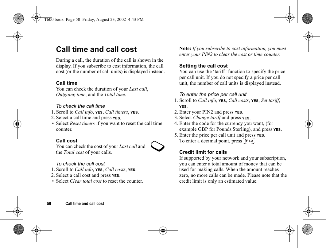 50 Call time and call costCall time and call costDuring a call, the duration of the call is shown in the display. If you subscribe to cost information, the call cost (or the number of call units) is displayed instead.Call timeYou can check the duration of your Last call, Outgoing time, and the Total time.To check the call time1. Scroll to Call info, YES, Call timers, YES.2. Select a call time and press YES.• Select Reset timers if you want to reset the call time counter.Call costYou can check the cost of your Last call and the Total cost of your calls.To check the call cost1. Scroll to Call info, YES, Call costs, YES.2. Select a call cost and press YES.• Select Clear total cost to reset the counter.Note: If you subscribe to cost information, you must enter your PIN2 to clear the cost or time counter.Setting the call costYou can use the ‘tariff’ function to specify the price per call unit. If you do not specify a price per call unit, the number of call units is displayed instead.To enter the price per call unit1. Scroll to Call info, YES, Call costs, YES, Set tariff, YES.2. Enter your PIN2 and press YES.3. Select Change tariff and press YES.4. Enter the code for the currency you want, (for example GBP for Pounds Sterling), and press YES.5. Enter the price per call unit and press YES.To enter a decimal point, press .Credit limit for callsIf supported by your network and your subscription, you can enter a total amount of money that can be used for making calls. When the amount reaches zero, no more calls can be made. Please note that the credit limit is only an estimated value.T600.book  Page 50  Friday, August 23, 2002  4:43 PM