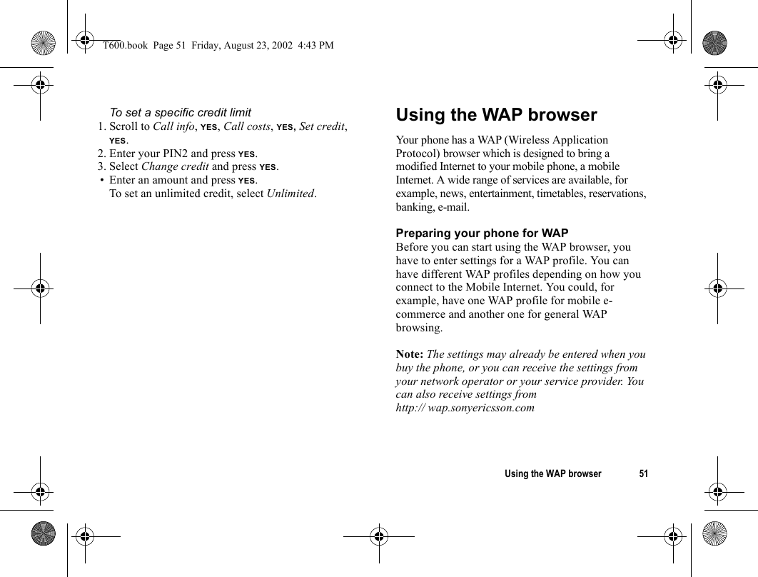 Using the WAP browser 51To set a specific credit limit1. Scroll to Call info, YES, Call costs, YES, Set credit, YES.2. Enter your PIN2 and press YES.3. Select Change credit and press YES.• Enter an amount and press YES.To set an unlimited credit, select Unlimited.Using the WAP browserYour phone has a WAP (Wireless Application Protocol) browser which is designed to bring a modified Internet to your mobile phone, a mobile Internet. A wide range of services are available, for example, news, entertainment, timetables, reservations, banking, e-mail.Preparing your phone for WAPBefore you can start using the WAP browser, you have to enter settings for a WAP profile. You can have different WAP profiles depending on how you connect to the Mobile Internet. You could, for example, have one WAP profile for mobile e-commerce and another one for general WAP browsing. Note: The settings may already be entered when you buy the phone, or you can receive the settings from your network operator or your service provider. You can also receive settings from http:// wap.sonyericsson.comT600.book  Page 51  Friday, August 23, 2002  4:43 PM