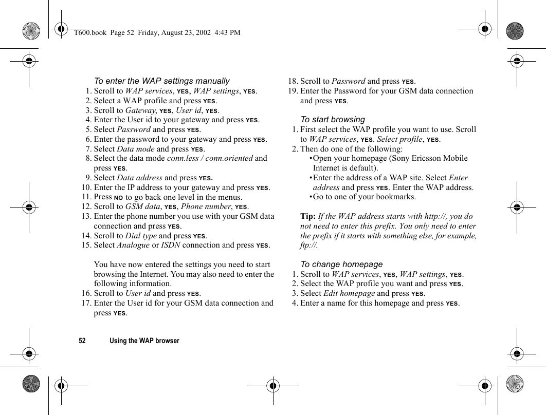 52 Using the WAP browserTo enter the WAP settings manually1. Scroll to WAP services, YES, WAP settings, YES.2. Select a WAP profile and press YES.3. Scroll to Gateway, YES, User id, YES.4. Enter the User id to your gateway and press YES.5. Select Password and press YES.6. Enter the password to your gateway and press YES.7. Select Data mode and press YES.8. Select the data mode conn.less / conn.oriented and press YES.9. Select Data address and press YES.10. Enter the IP address to your gateway and press YES.11. Press NO to go back one level in the menus.12. Scroll to GSM data, YES, Phone number, YES.13. Enter the phone number you use with your GSM data connection and press YES.14. Scroll to Dial type and press YES.15. Select Analogue or ISDN connection and press YES.You have now entered the settings you need to start browsing the Internet. You may also need to enter the following information.16. Scroll to User id and press YES.17. Enter the User id for your GSM data connection and press YES.18. Scroll to Password and press YES.19. Enter the Password for your GSM data connection and press YES.To start browsing1. First select the WAP profile you want to use. Scroll to WAP services, YES. Select profile, YES.2. Then do one of the following:•Open your homepage (Sony Ericsson Mobile Internet is default).•Enter the address of a WAP site. Select Enter address and press YES. Enter the WAP address.•Go to one of your bookmarks. Tip: If the WAP address starts with http://, you do not need to enter this prefix. You only need to enter the prefix if it starts with something else, for example, ftp://.To change homepage1. Scroll to WAP services, YES, WAP settings, YES.2. Select the WAP profile you want and press YES.3. Select Edit homepage and press YES.4. Enter a name for this homepage and press YES.T600.book  Page 52  Friday, August 23, 2002  4:43 PM