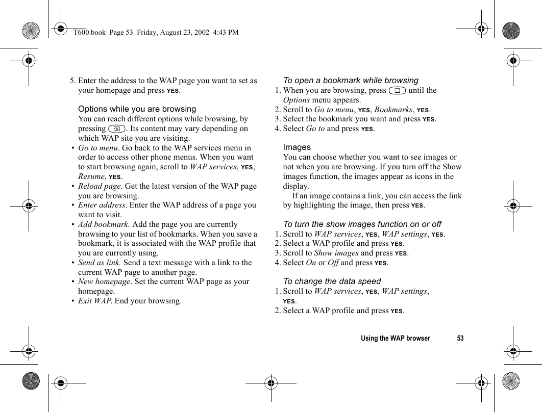 Using the WAP browser 535. Enter the address to the WAP page you want to set as your homepage and press YES.Options while you are browsingYou can reach different options while browsing, by pressing  . Its content may vary depending on which WAP site you are visiting.•Go to menu. Go back to the WAP services menu in order to access other phone menus. When you want to start browsing again, scroll to WAP services, YES, Resume, YES.•Reload page. Get the latest version of the WAP page you are browsing.•Enter address. Enter the WAP address of a page you want to visit.•Add bookmark. Add the page you are currently browsing to your list of bookmarks. When you save a bookmark, it is associated with the WAP profile that you are currently using.•Send as link. Send a text message with a link to the current WAP page to another page.•New homepage. Set the current WAP page as your homepage.•Exit WAP. End your browsing.To open a bookmark while browsing1. When you are browsing, press   until the Options menu appears.2. Scroll to Go to menu, YES, Bookmarks, YES.3. Select the bookmark you want and press YES.4. Select Go to and press YES.ImagesYou can choose whether you want to see images or not when you are browsing. If you turn off the Show images function, the images appear as icons in the display.If an image contains a link, you can access the link by highlighting the image, then press YES.To turn the show images function on or off1. Scroll to WAP services, YES, WAP settings, YES.2. Select a WAP profile and press YES.3. Scroll to Show images and press YES.4. Select On or Off and press YES.To change the data speed1. Scroll to WAP services, YES, WAP settings, YES.2. Select a WAP profile and press YES.T600.book  Page 53  Friday, August 23, 2002  4:43 PM