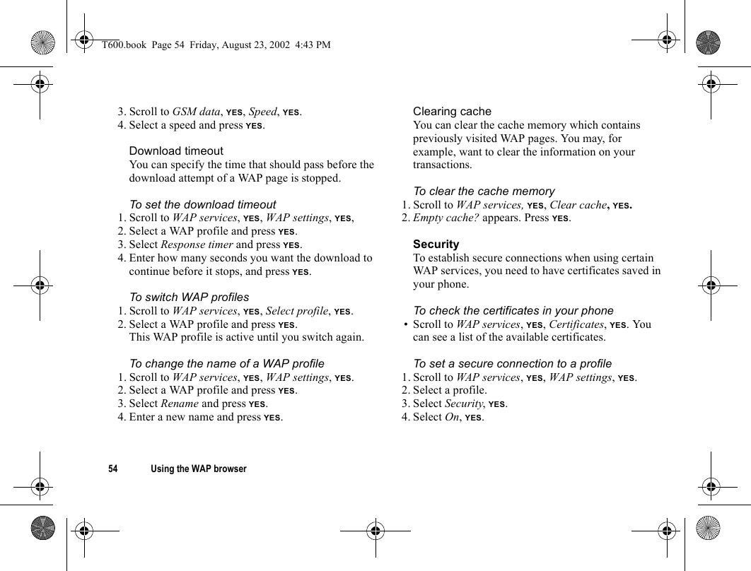 54 Using the WAP browser3. Scroll to GSM data, YES, Speed, YES.4. Select a speed and press YES.Download timeoutYou can specify the time that should pass before the download attempt of a WAP page is stopped.To set the download timeout1. Scroll to WAP services, YES, WAP settings, YES,2. Select a WAP profile and press YES.3. Select Response timer and press YES.4. Enter how many seconds you want the download to continue before it stops, and press YES.To switch WAP profiles1. Scroll to WAP services, YES, Select profile, YES.2. Select a WAP profile and press YES.This WAP profile is active until you switch again.To change the name of a WAP profile1. Scroll to WAP services, YES, WAP settings, YES.2. Select a WAP profile and press YES.3. Select Rename and press YES.4. Enter a new name and press YES.Clearing cacheYou can clear the cache memory which contains previously visited WAP pages. You may, for example, want to clear the information on your transactions.To clear the cache memory1. Scroll to WAP services, YES, Clear cache, YES.2. Empty cache? appears. Press YES.SecurityTo establish secure connections when using certain WAP services, you need to have certificates saved in your phone.To check the certificates in your phone• Scroll to WAP services, YES, Certificates, YES. You can see a list of the available certificates.To set a secure connection to a profile1. Scroll to WAP services, YES, WAP settings, YES.2. Select a profile.3. Select Security, YES.4. Select On, YES.T600.book  Page 54  Friday, August 23, 2002  4:43 PM