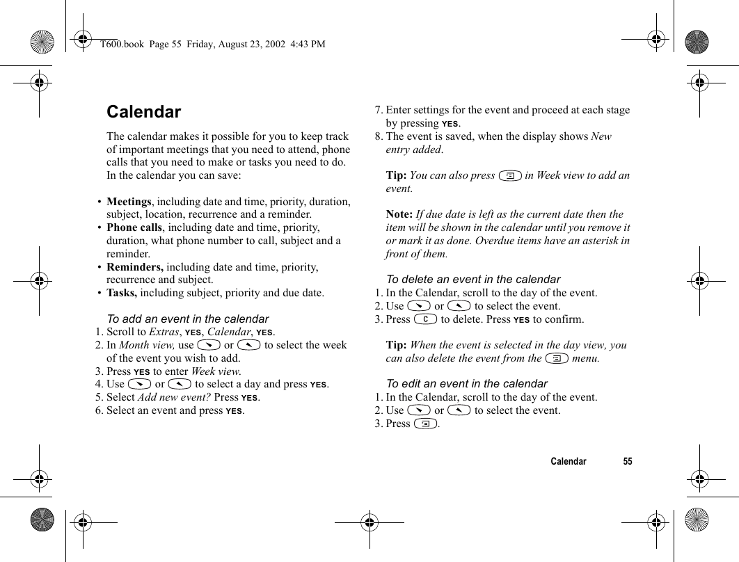 Calendar 55CalendarThe calendar makes it possible for you to keep track of important meetings that you need to attend, phone calls that you need to make or tasks you need to do. In the calendar you can save:•Meetings, including date and time, priority, duration, subject, location, recurrence and a reminder.•Phone calls, including date and time, priority, duration, what phone number to call, subject and a reminder. •Reminders, including date and time, priority, recurrence and subject.•Task s,  including subject, priority and due date.To add an event in the calendar1. Scroll to Extras, YES, Calendar, YES.2. In Month view, use   or   to select the week of the event you wish to add.3. Press YES to enter Week view.4. Use   or   to select a day and press YES.5. Select Add new event? Press YES.6. Select an event and press YES.7. Enter settings for the event and proceed at each stage by pressing YES.8. The event is saved, when the display shows New entry added.Tip: You can also press   in Week view to add an event.Note: If due date is left as the current date then the item will be shown in the calendar until you remove it or mark it as done. Overdue items have an asterisk in front of them.To delete an event in the calendar1. In the Calendar, scroll to the day of the event. 2. Use   or   to select the event.3. Press   to delete. Press YES to confirm.Tip: When the event is selected in the day view, you can also delete the event from the   menu.To edit an event in the calendar1. In the Calendar, scroll to the day of the event. 2. Use   or   to select the event.3. Press  .T600.book  Page 55  Friday, August 23, 2002  4:43 PM