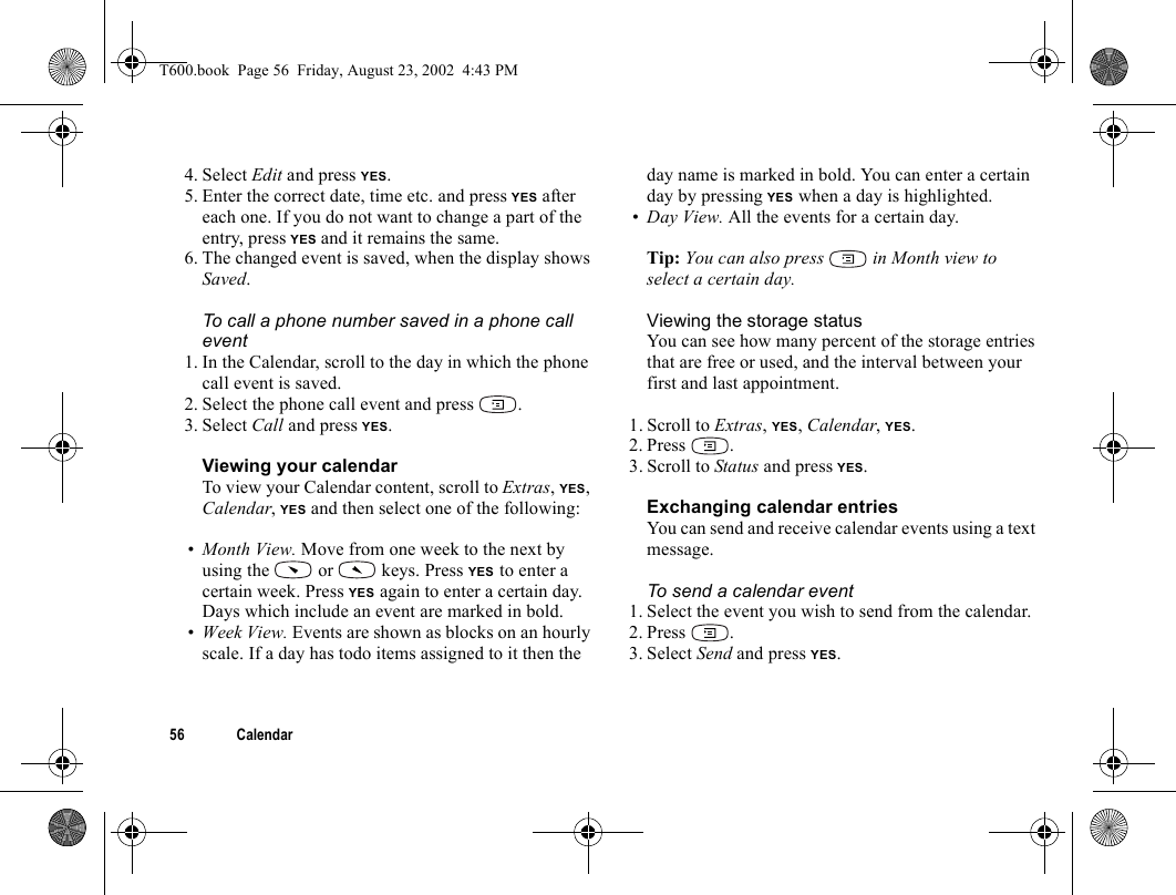 56 Calendar4. Select Edit and press YES.5. Enter the correct date, time etc. and press YES after each one. If you do not want to change a part of the entry, press YES and it remains the same.6. The changed event is saved, when the display shows Saved.To call a phone number saved in a phone call event1. In the Calendar, scroll to the day in which the phone call event is saved.2. Select the phone call event and press  .3. Select Call and press YES.Viewing your calendarTo view your Calendar content, scroll to Extras, YES, Calendar, YES and then select one of the following:•Month View. Move from one week to the next by using the   or   keys. Press YES to enter a certain week. Press YES again to enter a certain day. Days which include an event are marked in bold.•Week View. Events are shown as blocks on an hourly scale. If a day has todo items assigned to it then the day name is marked in bold. You can enter a certain day by pressing YES when a day is highlighted.•Day View. All the events for a certain day.Tip: You can also press   in Month view to select a certain day.Viewing the storage statusYou can see how many percent of the storage entries that are free or used, and the interval between your first and last appointment.1. Scroll to Extras, YES, Calendar, YES.2. Press .3. Scroll to Status and press YES.Exchanging calendar entriesYou can send and receive calendar events using a text message.To send a calendar event1. Select the event you wish to send from the calendar.2. Press .3. Select Send and press YES.T600.book  Page 56  Friday, August 23, 2002  4:43 PM