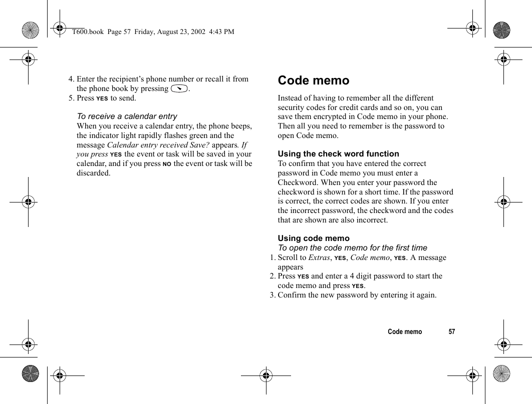 Code memo 574. Enter the recipient’s phone number or recall it from the phone book by pressing  .5. Press YES to send.To receive a calendar entryWhen you receive a calendar entry, the phone beeps, the indicator light rapidly flashes green and the message Calendar entry received Save? appears. If you press YES the event or task will be saved in your calendar, and if you press NO the event or task will be discarded.Code memoInstead of having to remember all the different security codes for credit cards and so on, you can save them encrypted in Code memo in your phone. Then all you need to remember is the password to open Code memo.Using the check word functionTo confirm that you have entered the correct password in Code memo you must enter a Checkword. When you enter your password the checkword is shown for a short time. If the password is correct, the correct codes are shown. If you enter the incorrect password, the checkword and the codes that are shown are also incorrect.Using code memoTo open the code memo for the first time1. Scroll to Extras, YES, Code memo, YES. A message appears2. Press YES and enter a 4 digit password to start the code memo and press YES.3. Confirm the new password by entering it again. T600.book  Page 57  Friday, August 23, 2002  4:43 PM