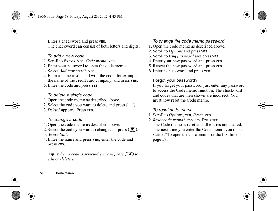 58 Code memoEnter a checkword and press YES.The checkword can consist of both letters and digits.To add a new code1. Scroll to Extras, YES, Code memo, YES.2. Enter your password to open the code memo.3. Select Add new code?, YES.4. Enter a name associated with the code, for example the name of the credit card company, and press YES.5. Enter the code and press YES.To delete a single code1. Open the code memo as described above.2. Select the code you want to delete and press  .3.Delete? appears. Press YES.To change a code1. Open the code memo as described above.2. Select the code you want to change and press  .3. Select Edit.4. Enter the name and press YES, enter the code and press YES.Tip: When a code is selected you can press   to edit or delete it.To change the code memo password1. Open the code memo as described above.2. Scroll to Options and press YES.3. Scroll to Chg password and press YES.4. Enter your new password and press YES.5. Repeat the new password and press YES.6. Enter a checkword and press YES.Forgot your password?If you forget your password, just enter any password to access the Code memo function. The checkword and codes that are then shown are incorrect. You must now reset the Code memo.To reset code memo1. Scroll to Options, YES, Reset, YES.2. Reset code memo? appears. Press YES.The Code memo is reset and all entries are cleared. The next time you enter the Code memo, you must start at “To open the code memo for the first time” on page 57.T600.book  Page 58  Friday, August 23, 2002  4:43 PM