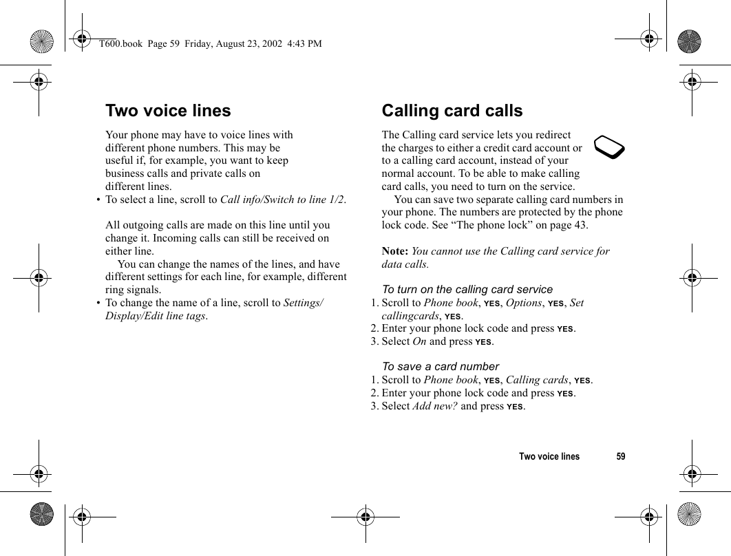 Two voice lines 59Two voice linesYour phone may have to voice lines with different phone numbers. This may be useful if, for example, you want to keep business calls and private calls on different lines.• To select a line, scroll to Call info/Switch to line 1/2.All outgoing calls are made on this line until you change it. Incoming calls can still be received on either line.You can change the names of the lines, and have different settings for each line, for example, different ring signals.• To change the name of a line, scroll to Settings/Display/Edit line tags.Calling card callsThe Calling card service lets you redirect the charges to either a credit card account or to a calling card account, instead of your normal account. To be able to make calling card calls, you need to turn on the service.You can save two separate calling card numbers in your phone. The numbers are protected by the phone lock code. See “The phone lock” on page 43.Note: You cannot use the Calling card service for data calls.To turn on the calling card service1. Scroll to Phone book, YES, Options, YES, Set callingcards, YES.2. Enter your phone lock code and press YES.3. Select On and press YES.To save a card number1. Scroll to Phone book, YES, Calling cards, YES.2. Enter your phone lock code and press YES. 3. Select Add new? and press YES.T600.book  Page 59  Friday, August 23, 2002  4:43 PM