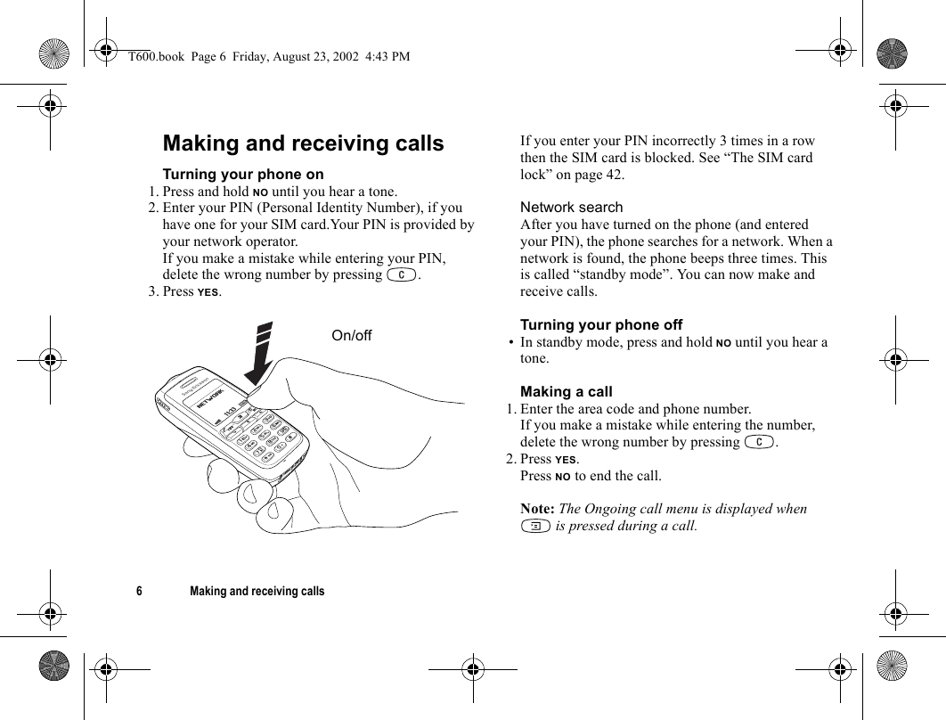 6 Making and receiving callsMaking and receiving callsTurning your phone on1. Press and hold NO until you hear a tone.2. Enter your PIN (Personal Identity Number), if you have one for your SIM card.Your PIN is provided by your network operator.If you make a mistake while entering your PIN, delete the wrong number by pressing  .3. Press YES.If you enter your PIN incorrectly 3 times in a row then the SIM card is blocked. See “The SIM card lock” on page 42.Network searchAfter you have turned on the phone (and entered your PIN), the phone searches for a network. When a network is found, the phone beeps three times. This is called “standby mode”. You can now make and receive calls.Turning your phone off• In standby mode, press and hold NO until you hear a tone.Making a call1. Enter the area code and phone number.If you make a mistake while entering the number, delete the wrong number by pressing  .2. Press YES.Press NO to end the call.Note: The Ongoing call menu is displayed when  is pressed during a call.On/offT600.book  Page 6  Friday, August 23, 2002  4:43 PM