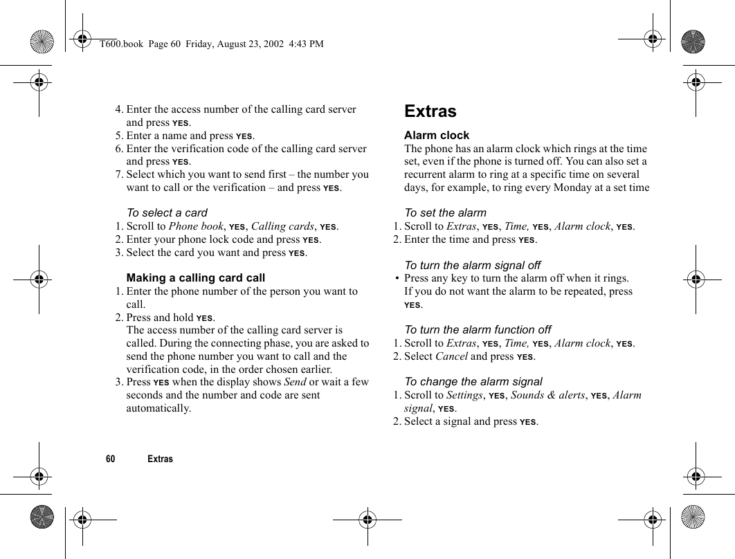 60 Extras4. Enter the access number of the calling card server and press YES.5. Enter a name and press YES.6. Enter the verification code of the calling card server and press YES.7. Select which you want to send first – the number you want to call or the verification – and press YES.To select a card1. Scroll to Phone book, YES, Calling cards, YES.2. Enter your phone lock code and press YES.3. Select the card you want and press YES.Making a calling card call1. Enter the phone number of the person you want to call.2. Press and hold YES.The access number of the calling card server is called. During the connecting phase, you are asked to send the phone number you want to call and the verification code, in the order chosen earlier.3. Press YES when the display shows Send or wait a few seconds and the number and code are sent automatically.ExtrasAlarm clockThe phone has an alarm clock which rings at the time set, even if the phone is turned off. You can also set a recurrent alarm to ring at a specific time on several days, for example, to ring every Monday at a set timeTo set the alarm1. Scroll to Extras, YES, Time, YES, Alarm clock, YES.2. Enter the time and press YES.To turn the alarm signal off• Press any key to turn the alarm off when it rings.If you do not want the alarm to be repeated, press YES.To turn the alarm function off1. Scroll to Extras, YES, Time, YES, Alarm clock, YES.2. Select Cancel and press YES.To change the alarm signal1. Scroll to Settings, YES, Sounds &amp; alerts, YES, Alarm signal, YES.2. Select a signal and press YES.T600.book  Page 60  Friday, August 23, 2002  4:43 PM