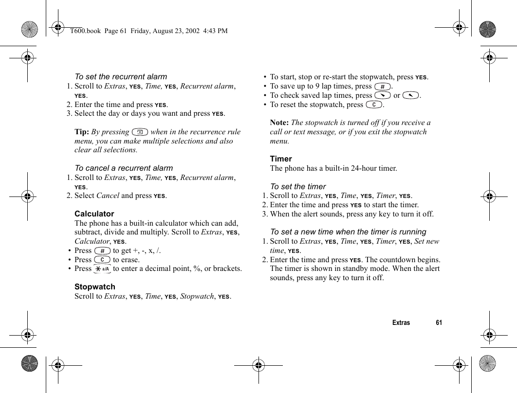 Extras 61To set the recurrent alarm1. Scroll to Extras, YES, Time, YES, Recurrent alarm, YES.2. Enter the time and press YES.3. Select the day or days you want and press YES.Tip: By pressing   when in the recurrence rule menu, you can make multiple selections and also clear all selections.To cancel a recurrent alarm1. Scroll to Extras, YES, Time, YES, Recurrent alarm, YES.2. Select Cancel and press YES.CalculatorThe phone has a built-in calculator which can add, subtract, divide and multiply. Scroll to Extras, YES, Calculator, YES.• Press   to get +, -, x, /.• Press  to erase.• Press   to enter a decimal point, %, or brackets.StopwatchScroll to Extras, YES, Time, YES, Stopwatch, YES.• To start, stop or re-start the stopwatch, press YES.• To save up to 9 lap times, press  .• To check saved lap times, press  or  .• To reset the stopwatch, press  .Note: The stopwatch is turned off if you receive a call or text message, or if you exit the stopwatch menu.TimerThe phone has a built-in 24-hour timer. To set the timer1. Scroll to Extras, YES, Time, YES, Timer, YES.2. Enter the time and press YES to start the timer.3. When the alert sounds, press any key to turn it off.To set a new time when the timer is running1. Scroll to Extras, YES, Time, YES, Timer, YES, Set new time, YES.2. Enter the time and press YES. The countdown begins. The timer is shown in standby mode. When the alert sounds, press any key to turn it off.T600.book  Page 61  Friday, August 23, 2002  4:43 PM
