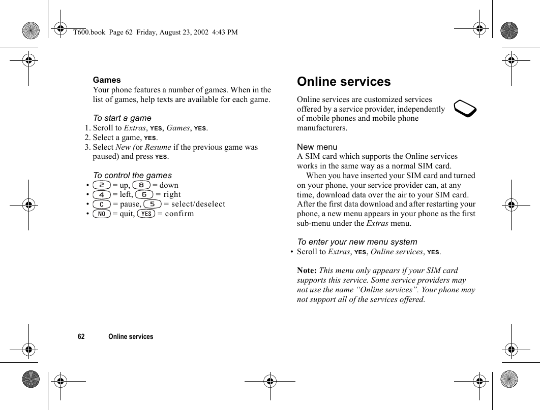 62 Online servicesGamesYour phone features a number of games. When in the list of games, help texts are available for each game.To start a game1. Scroll to Extras, YES, Games, YES.2. Select a game, YES.3. Select New (or Resume if the previous game was paused) and press YES.To control the games•  = up,   = down•  = left,   = right• = pause,   = select/deselect•  = quit,   = confirmOnline servicesOnline services are customized services offered by a service provider, independently of mobile phones and mobile phone manufacturers.New menuA SIM card which supports the Online services works in the same way as a normal SIM card.When you have inserted your SIM card and turned on your phone, your service provider can, at any time, download data over the air to your SIM card. After the first data download and after restarting your phone, a new menu appears in your phone as the first sub-menu under the Extras menu.To enter your new menu system• Scroll to Extras, YES, Online services, YES.Note: This menu only appears if your SIM card supports this service. Some service providers may not use the name “Online services”. Your phone may not support all of the services offered.T600.book  Page 62  Friday, August 23, 2002  4:43 PM