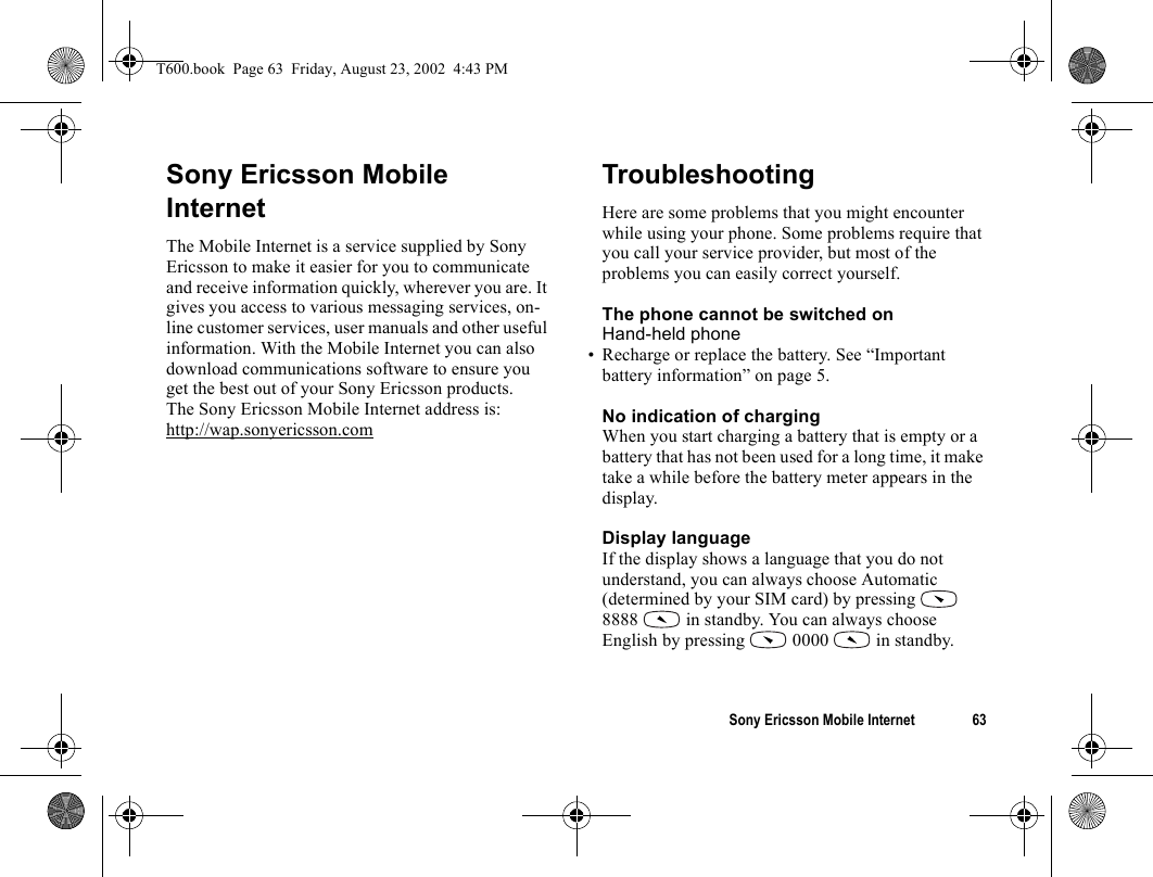 Sony Ericsson Mobile Internet 63Sony Ericsson Mobile InternetThe Mobile Internet is a service supplied by Sony Ericsson to make it easier for you to communicate and receive information quickly, wherever you are. It gives you access to various messaging services, on-line customer services, user manuals and other useful information. With the Mobile Internet you can also download communications software to ensure you get the best out of your Sony Ericsson products.The Sony Ericsson Mobile Internet address is:http://wap.sonyericsson.comTroubleshootingHere are some problems that you might encounter while using your phone. Some problems require that you call your service provider, but most of the problems you can easily correct yourself.The phone cannot be switched onHand-held phone• Recharge or replace the battery. See “Important battery information” on page 5.No indication of chargingWhen you start charging a battery that is empty or a battery that has not been used for a long time, it make take a while before the battery meter appears in the display.Display languageIf the display shows a language that you do not understand, you can always choose Automatic (determined by your SIM card) by pressing   8888   in standby. You can always choose English by pressing   0000   in standby.T600.book  Page 63  Friday, August 23, 2002  4:43 PM