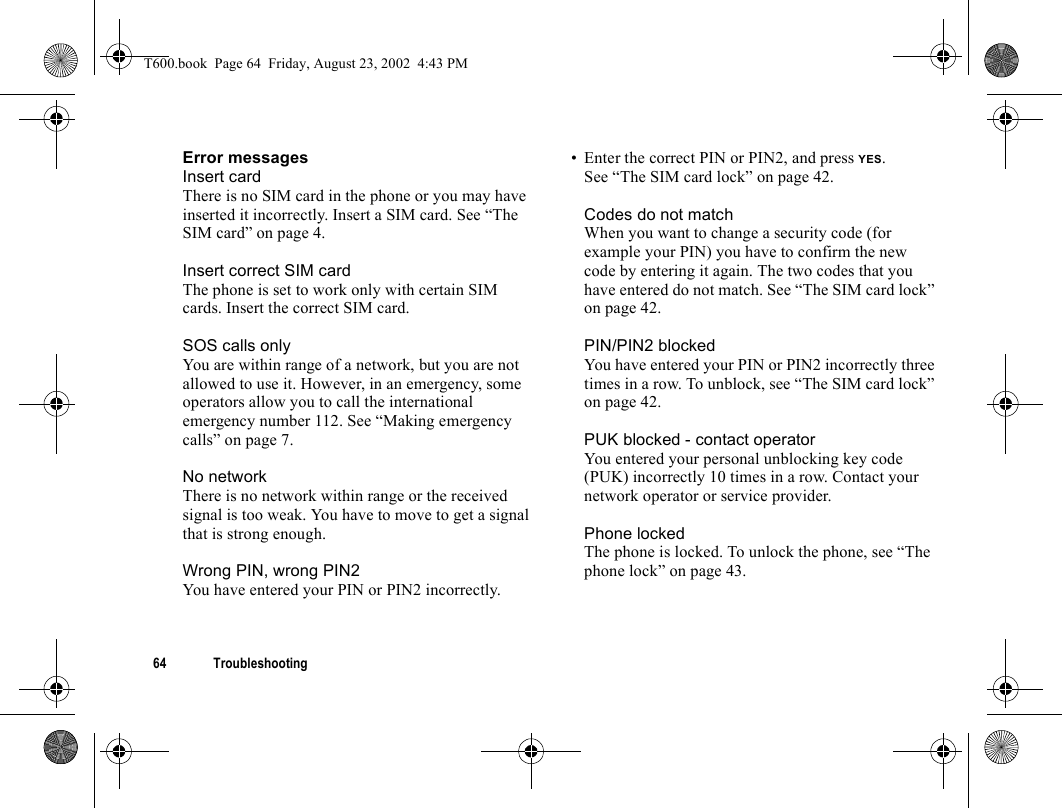 64 TroubleshootingError messagesInsert cardThere is no SIM card in the phone or you may have inserted it incorrectly. Insert a SIM card. See “The SIM card” on page 4.Insert correct SIM cardThe phone is set to work only with certain SIM cards. Insert the correct SIM card.SOS calls onlyYou are within range of a network, but you are not allowed to use it. However, in an emergency, some operators allow you to call the international emergency number 112. See “Making emergency calls” on page 7.No networkThere is no network within range or the received signal is too weak. You have to move to get a signal that is strong enough.Wrong PIN, wrong PIN2You have entered your PIN or PIN2 incorrectly.• Enter the correct PIN or PIN2, and press YES.See “The SIM card lock” on page 42.Codes do not matchWhen you want to change a security code (for example your PIN) you have to confirm the new code by entering it again. The two codes that you have entered do not match. See “The SIM card lock” on page 42.PIN/PIN2 blockedYou have entered your PIN or PIN2 incorrectly three times in a row. To unblock, see “The SIM card lock” on page 42.PUK blocked - contact operatorYou entered your personal unblocking key code (PUK) incorrectly 10 times in a row. Contact your network operator or service provider.Phone lockedThe phone is locked. To unlock the phone, see “The phone lock” on page 43.T600.book  Page 64  Friday, August 23, 2002  4:43 PM