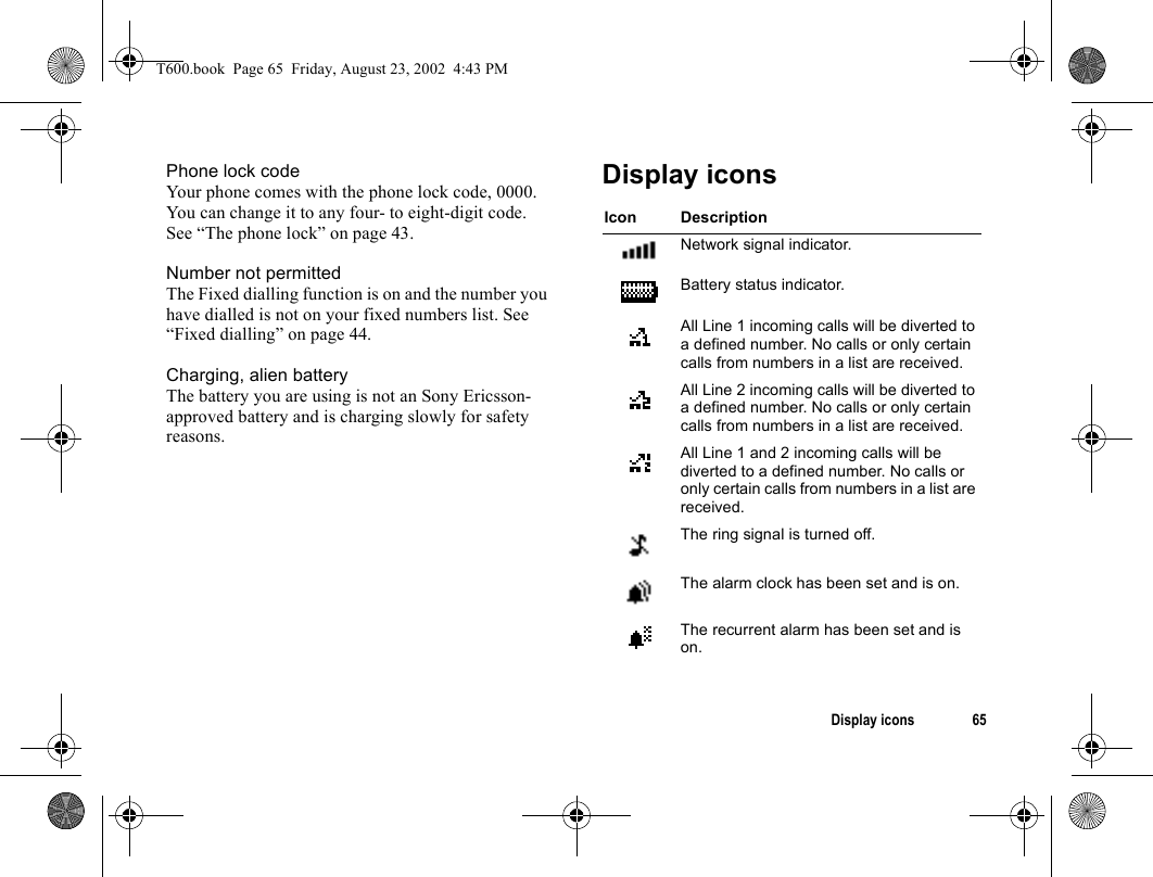 Display icons 65Phone lock codeYour phone comes with the phone lock code, 0000. You can change it to any four- to eight-digit code. See “The phone lock” on page 43. Number not permittedThe Fixed dialling function is on and the number you have dialled is not on your fixed numbers list. See “Fixed dialling” on page 44. Charging, alien batteryThe battery you are using is not an Sony Ericsson-approved battery and is charging slowly for safety reasons.Display iconsIcon DescriptionNetwork signal indicator.Battery status indicator.All Line 1 incoming calls will be diverted to a defined number. No calls or only certain calls from numbers in a list are received.All Line 2 incoming calls will be diverted to a defined number. No calls or only certain calls from numbers in a list are received.All Line 1 and 2 incoming calls will be diverted to a defined number. No calls or only certain calls from numbers in a list are received.The ring signal is turned off.The alarm clock has been set and is on.The recurrent alarm has been set and is on.T600.book  Page 65  Friday, August 23, 2002  4:43 PM