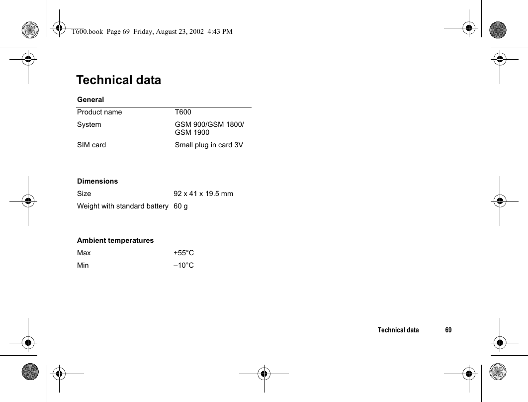 Technical data 69Technical dataGeneralProduct name T600System GSM 900/GSM 1800/GSM 1900SIM card Small plug in card 3V DimensionsSize 92 x 41 x 19.5 mmWeight with standard battery 60 gAmbient temperaturesMax +55°CMin –10°CT600.book  Page 69  Friday, August 23, 2002  4:43 PM