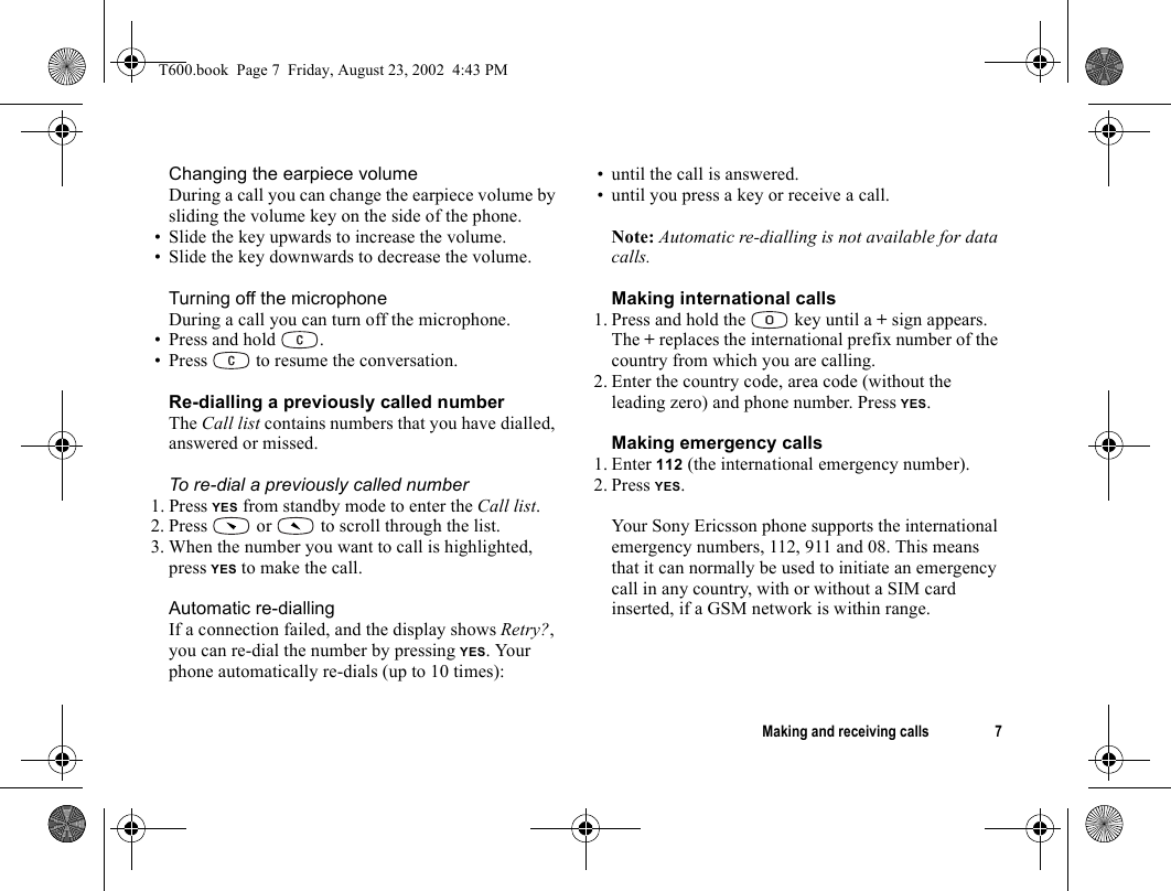 Making and receiving calls 7Changing the earpiece volumeDuring a call you can change the earpiece volume by sliding the volume key on the side of the phone.• Slide the key upwards to increase the volume.• Slide the key downwards to decrease the volume.Turning off the microphoneDuring a call you can turn off the microphone.• Press and hold  .• Press   to resume the conversation.Re-dialling a previously called numberThe Call list contains numbers that you have dialled, answered or missed.To re-dial a previously called number1. Press YES from standby mode to enter the Call list.2. Press   or   to scroll through the list.3. When the number you want to call is highlighted, press YES to make the call.Automatic re-diallingIf a connection failed, and the display shows Retry?, you can re-dial the number by pressing YES. Your phone automatically re-dials (up to 10 times):• until the call is answered.• until you press a key or receive a call.Note: Automatic re-dialling is not available for data calls.Making international calls1. Press and hold the   key until a + sign appears.The + replaces the international prefix number of the country from which you are calling.2. Enter the country code, area code (without the leading zero) and phone number. Press YES.Making emergency calls1. Enter 112 (the international emergency number). 2. Press YES.Your Sony Ericsson phone supports the international emergency numbers, 112, 911 and 08. This means that it can normally be used to initiate an emergency call in any country, with or without a SIM card inserted, if a GSM network is within range.T600.book  Page 7  Friday, August 23, 2002  4:43 PM