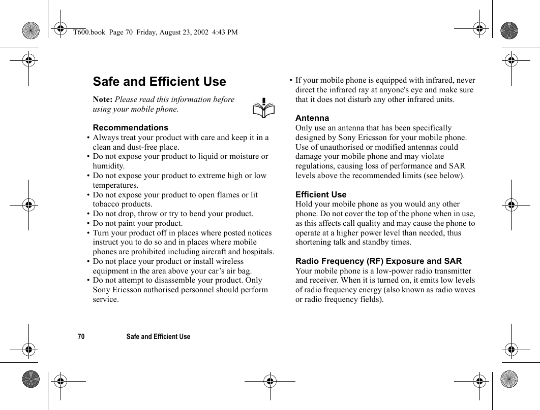 70 Safe and Efficient UseSafe and Efficient UseNote: Please read this information before using your mobile phone.Recommendations• Always treat your product with care and keep it in a clean and dust-free place.• Do not expose your product to liquid or moisture or humidity.• Do not expose your product to extreme high or low temperatures.• Do not expose your product to open flames or lit tobacco products.• Do not drop, throw or try to bend your product. • Do not paint your product.• Turn your product off in places where posted notices instruct you to do so and in places where mobile phones are prohibited including aircraft and hospitals.• Do not place your product or install wireless equipment in the area above your car’s air bag. • Do not attempt to disassemble your product. Only Sony Ericsson authorised personnel should perform service.• If your mobile phone is equipped with infrared, never direct the infrared ray at anyone&apos;s eye and make sure that it does not disturb any other infrared units.AntennaOnly use an antenna that has been specifically designed by Sony Ericsson for your mobile phone. Use of unauthorised or modified antennas could damage your mobile phone and may violate regulations, causing loss of performance and SAR levels above the recommended limits (see below).Efficient UseHold your mobile phone as you would any other phone. Do not cover the top of the phone when in use, as this affects call quality and may cause the phone to operate at a higher power level than needed, thus shortening talk and standby times.Radio Frequency (RF) Exposure and SARYour mobile phone is a low-power radio transmitter and receiver. When it is turned on, it emits low levels of radio frequency energy (also known as radio waves or radio frequency fields). T600.book  Page 70  Friday, August 23, 2002  4:43 PM