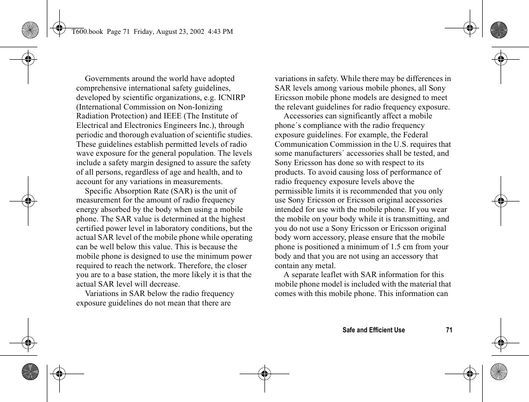 Safe and Efficient Use 71Governments around the world have adopted comprehensive international safety guidelines, developed by scientific organizations, e.g. ICNIRP (International Commission on Non-Ionizing Radiation Protection) and IEEE (The Institute of Electrical and Electronics Engineers Inc.), through periodic and thorough evaluation of scientific studies. These guidelines establish permitted levels of radio wave exposure for the general population. The levels include a safety margin designed to assure the safety of all persons, regardless of age and health, and to account for any variations in measurements.Specific Absorption Rate (SAR) is the unit of measurement for the amount of radio frequency energy absorbed by the body when using a mobile phone. The SAR value is determined at the highest certified power level in laboratory conditions, but the actual SAR level of the mobile phone while operating can be well below this value. This is because the mobile phone is designed to use the minimum power required to reach the network. Therefore, the closer you are to a base station, the more likely it is that the actual SAR level will decrease.Variations in SAR below the radio frequency exposure guidelines do not mean that there are variations in safety. While there may be differences in SAR levels among various mobile phones, all Sony Ericsson mobile phone models are designed to meet the relevant guidelines for radio frequency exposure.Accessories can significantly affect a mobile phone´s compliance with the radio frequency exposure guidelines. For example, the Federal Communication Commission in the U.S. requires that some manufacturers´ accessories shall be tested, and Sony Ericsson has done so with respect to its products. To avoid causing loss of performance of radio frequency exposure levels above the permissible limits it is recommended that you only use Sony Ericsson or Ericsson original accessories intended for use with the mobile phone. If you wear the mobile on your body while it is transmitting, and you do not use a Sony Ericsson or Ericsson original body worn accessory, please ensure that the mobile phone is positioned a minimum of 1.5 cm from your body and that you are not using an accessory that contain any metal.A separate leaflet with SAR information for this mobile phone model is included with the material that comes with this mobile phone. This information can T600.book  Page 71  Friday, August 23, 2002  4:43 PM