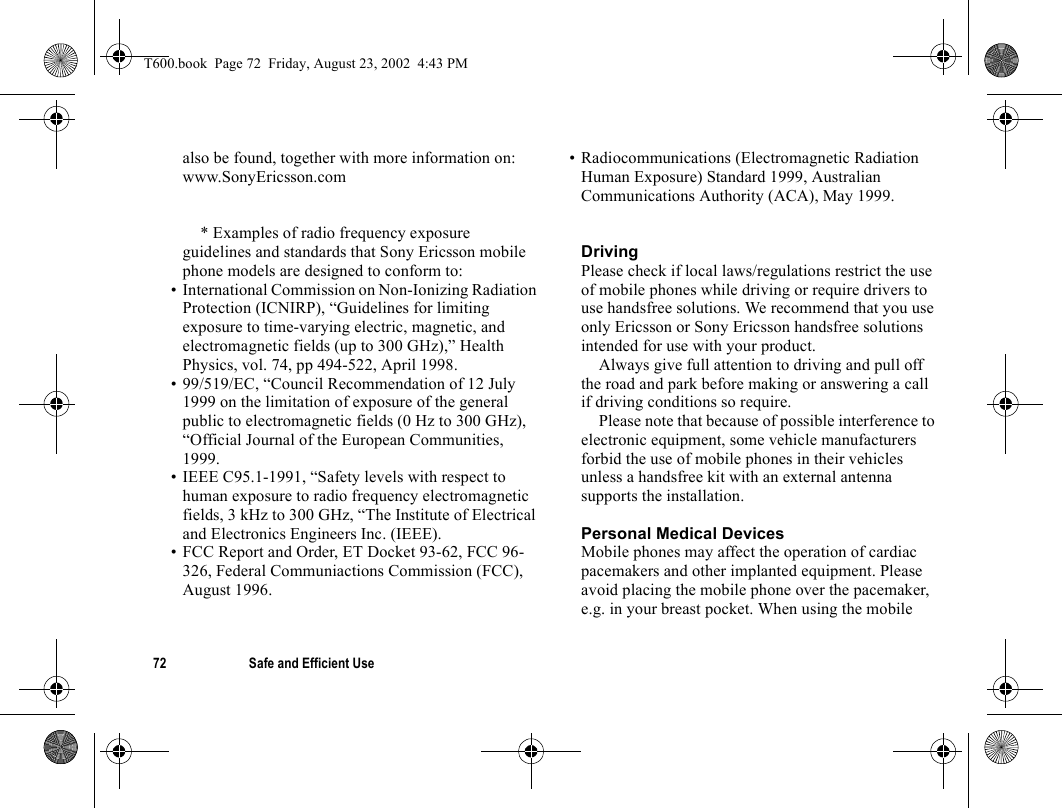 72 Safe and Efficient Usealso be found, together with more information on:www.SonyEricsson.com* Examples of radio frequency exposure guidelines and standards that Sony Ericsson mobile phone models are designed to conform to:• International Commission on Non-Ionizing Radiation Protection (ICNIRP), “Guidelines for limiting exposure to time-varying electric, magnetic, and electromagnetic fields (up to 300 GHz),” Health Physics, vol. 74, pp 494-522, April 1998.• 99/519/EC, “Council Recommendation of 12 July 1999 on the limitation of exposure of the general public to electromagnetic fields (0 Hz to 300 GHz), “Official Journal of the European Communities, 1999.• IEEE C95.1-1991, “Safety levels with respect to human exposure to radio frequency electromagnetic fields, 3 kHz to 300 GHz, “The Institute of Electrical and Electronics Engineers Inc. (IEEE).• FCC Report and Order, ET Docket 93-62, FCC 96-326, Federal Communiactions Commission (FCC), August 1996.• Radiocommunications (Electromagnetic Radiation Human Exposure) Standard 1999, Australian Communications Authority (ACA), May 1999.DrivingPlease check if local laws/regulations restrict the use of mobile phones while driving or require drivers to use handsfree solutions. We recommend that you use only Ericsson or Sony Ericsson handsfree solutions intended for use with your product. Always give full attention to driving and pull off the road and park before making or answering a call if driving conditions so require. Please note that because of possible interference to electronic equipment, some vehicle manufacturers forbid the use of mobile phones in their vehicles unless a handsfree kit with an external antenna supports the installation. Personal Medical DevicesMobile phones may affect the operation of cardiac pacemakers and other implanted equipment. Please avoid placing the mobile phone over the pacemaker, e.g. in your breast pocket. When using the mobile T600.book  Page 72  Friday, August 23, 2002  4:43 PM