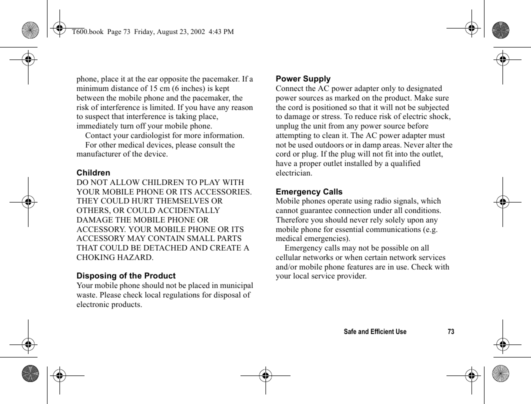 Safe and Efficient Use 73phone, place it at the ear opposite the pacemaker. If a minimum distance of 15 cm (6 inches) is kept between the mobile phone and the pacemaker, the risk of interference is limited. If you have any reason to suspect that interference is taking place, immediately turn off your mobile phone.Contact your cardiologist for more information. For other medical devices, please consult the manufacturer of the device.ChildrenDO NOT ALLOW CHILDREN TO PLAY WITH YOUR MOBILE PHONE OR ITS ACCESSORIES. THEY COULD HURT THEMSELVES OR OTHERS, OR COULD ACCIDENTALLY DAMAGE THE MOBILE PHONE OR ACCESSORY. YOUR MOBILE PHONE OR ITS ACCESSORY MAY CONTAIN SMALL PARTS THAT COULD BE DETACHED AND CREATE A CHOKING HAZARD.Disposing of the Product Your mobile phone should not be placed in municipal waste. Please check local regulations for disposal of electronic products.Power SupplyConnect the AC power adapter only to designated power sources as marked on the product. Make sure the cord is positioned so that it will not be subjected to damage or stress. To reduce risk of electric shock, unplug the unit from any power source before attempting to clean it. The AC power adapter must not be used outdoors or in damp areas. Never alter the cord or plug. If the plug will not fit into the outlet, have a proper outlet installed by a qualified electrician.Emergency CallsMobile phones operate using radio signals, which cannot guarantee connection under all conditions. Therefore you should never rely solely upon any mobile phone for essential communications (e.g. medical emergencies).Emergency calls may not be possible on all cellular networks or when certain network services and/or mobile phone features are in use. Check with your local service provider.T600.book  Page 73  Friday, August 23, 2002  4:43 PM
