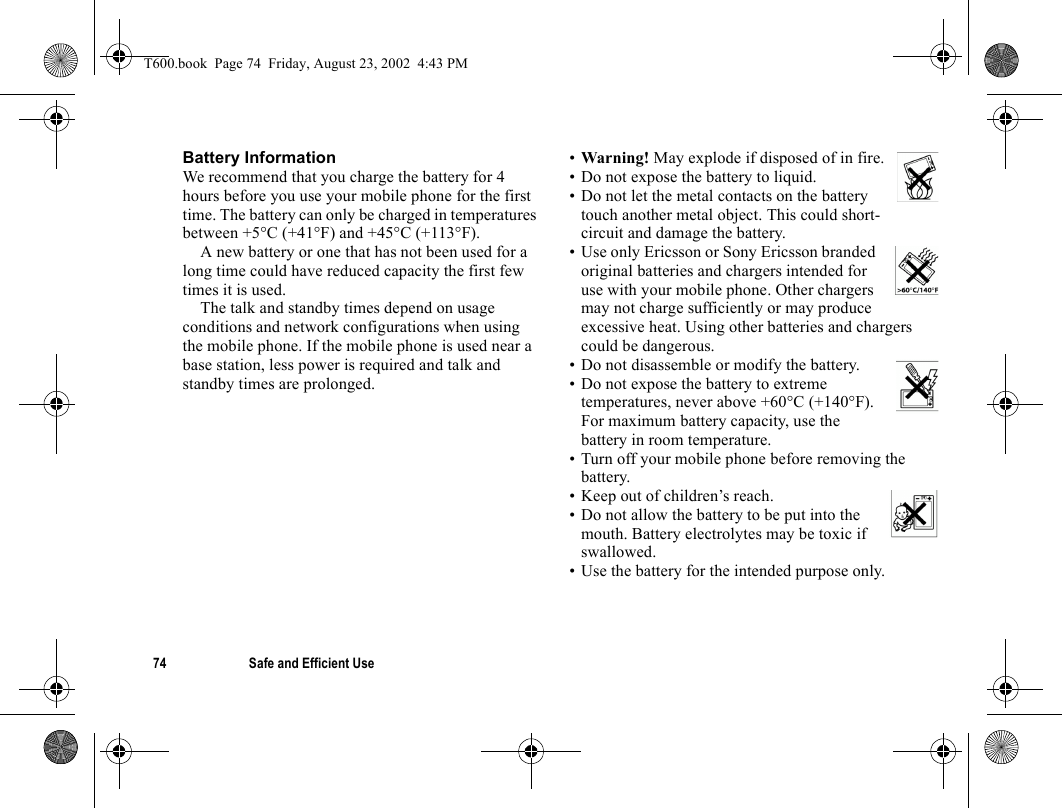 74 Safe and Efficient UseBattery InformationWe recommend that you charge the battery for 4 hours before you use your mobile phone for the first time. The battery can only be charged in temperatures between +5°C (+41°F) and +45°C (+113°F).A new battery or one that has not been used for a long time could have reduced capacity the first few times it is used.The talk and standby times depend on usage conditions and network configurations when using the mobile phone. If the mobile phone is used near a base station, less power is required and talk and standby times are prolonged. •Warning! May explode if disposed of in fire.• Do not expose the battery to liquid.• Do not let the metal contacts on the battery touch another metal object. This could short-circuit and damage the battery. • Use only Ericsson or Sony Ericsson branded original batteries and chargers intended for use with your mobile phone. Other chargers may not charge sufficiently or may produce excessive heat. Using other batteries and chargers could be dangerous.• Do not disassemble or modify the battery. • Do not expose the battery to extreme temperatures, never above +60°C (+140°F). For maximum battery capacity, use the battery in room temperature. • Turn off your mobile phone before removing the battery.• Keep out of children’s reach.• Do not allow the battery to be put into the mouth. Battery electrolytes may be toxic if swallowed.• Use the battery for the intended purpose only.T600.book  Page 74  Friday, August 23, 2002  4:43 PM