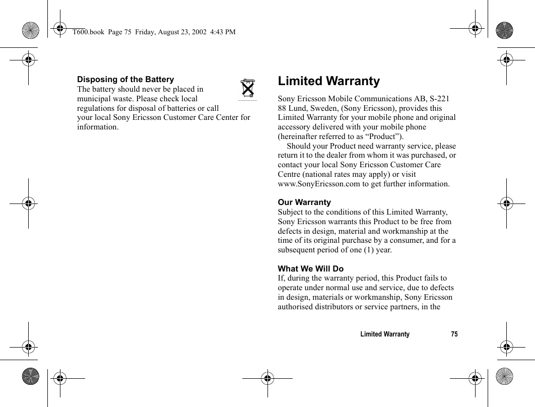 Limited Warranty 75Disposing of the Battery The battery should never be placed in municipal waste. Please check local regulations for disposal of batteries or call your local Sony Ericsson Customer Care Center for information.Limited Warranty Sony Ericsson Mobile Communications AB, S-221 88 Lund, Sweden, (Sony Ericsson), provides this Limited Warranty for your mobile phone and original accessory delivered with your mobile phone (hereinafter referred to as “Product”).Should your Product need warranty service, please return it to the dealer from whom it was purchased, or contact your local Sony Ericsson Customer Care Centre (national rates may apply) or visit www.SonyEricsson.com to get further information. Our WarrantySubject to the conditions of this Limited Warranty, Sony Ericsson warrants this Product to be free from defects in design, material and workmanship at the time of its original purchase by a consumer, and for a subsequent period of one (1) year.What We Will DoIf, during the warranty period, this Product fails to operate under normal use and service, due to defects in design, materials or workmanship, Sony Ericsson authorised distributors or service partners, in the T600.book  Page 75  Friday, August 23, 2002  4:43 PM