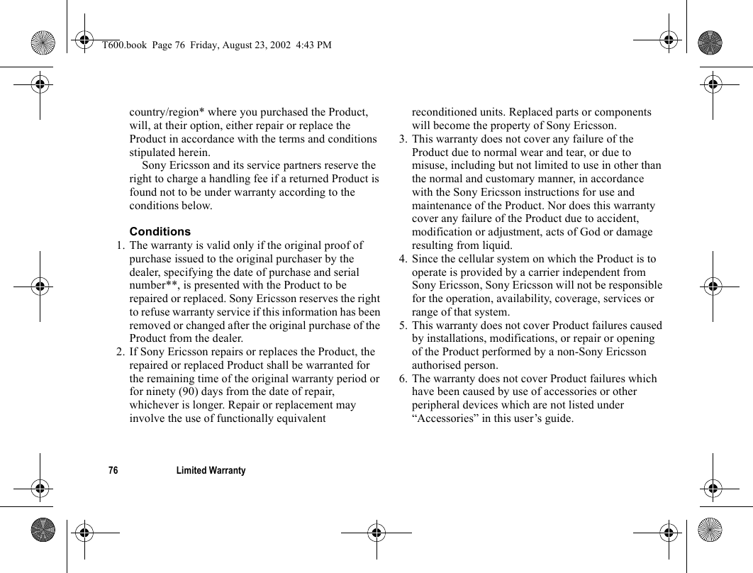 76 Limited Warrantycountry/region* where you purchased the Product, will, at their option, either repair or replace the Product in accordance with the terms and conditions stipulated herein.Sony Ericsson and its service partners reserve the right to charge a handling fee if a returned Product is found not to be under warranty according to the conditions below.Conditions1. The warranty is valid only if the original proof of purchase issued to the original purchaser by the dealer, specifying the date of purchase and serial number**, is presented with the Product to be repaired or replaced. Sony Ericsson reserves the right to refuse warranty service if this information has been removed or changed after the original purchase of the Product from the dealer. 2. If Sony Ericsson repairs or replaces the Product, the repaired or replaced Product shall be warranted for the remaining time of the original warranty period or for ninety (90) days from the date of repair, whichever is longer. Repair or replacement may involve the use of functionally equivalent reconditioned units. Replaced parts or components will become the property of Sony Ericsson. 3. This warranty does not cover any failure of the Product due to normal wear and tear, or due to misuse, including but not limited to use in other than the normal and customary manner, in accordance with the Sony Ericsson instructions for use and maintenance of the Product. Nor does this warranty cover any failure of the Product due to accident, modification or adjustment, acts of God or damage resulting from liquid. 4. Since the cellular system on which the Product is to operate is provided by a carrier independent from Sony Ericsson, Sony Ericsson will not be responsible for the operation, availability, coverage, services or range of that system.5. This warranty does not cover Product failures caused by installations, modifications, or repair or opening of the Product performed by a non-Sony Ericsson authorised person. 6. The warranty does not cover Product failures which have been caused by use of accessories or other peripheral devices which are not listed under “Accessories” in this user’s guide. T600.book  Page 76  Friday, August 23, 2002  4:43 PM