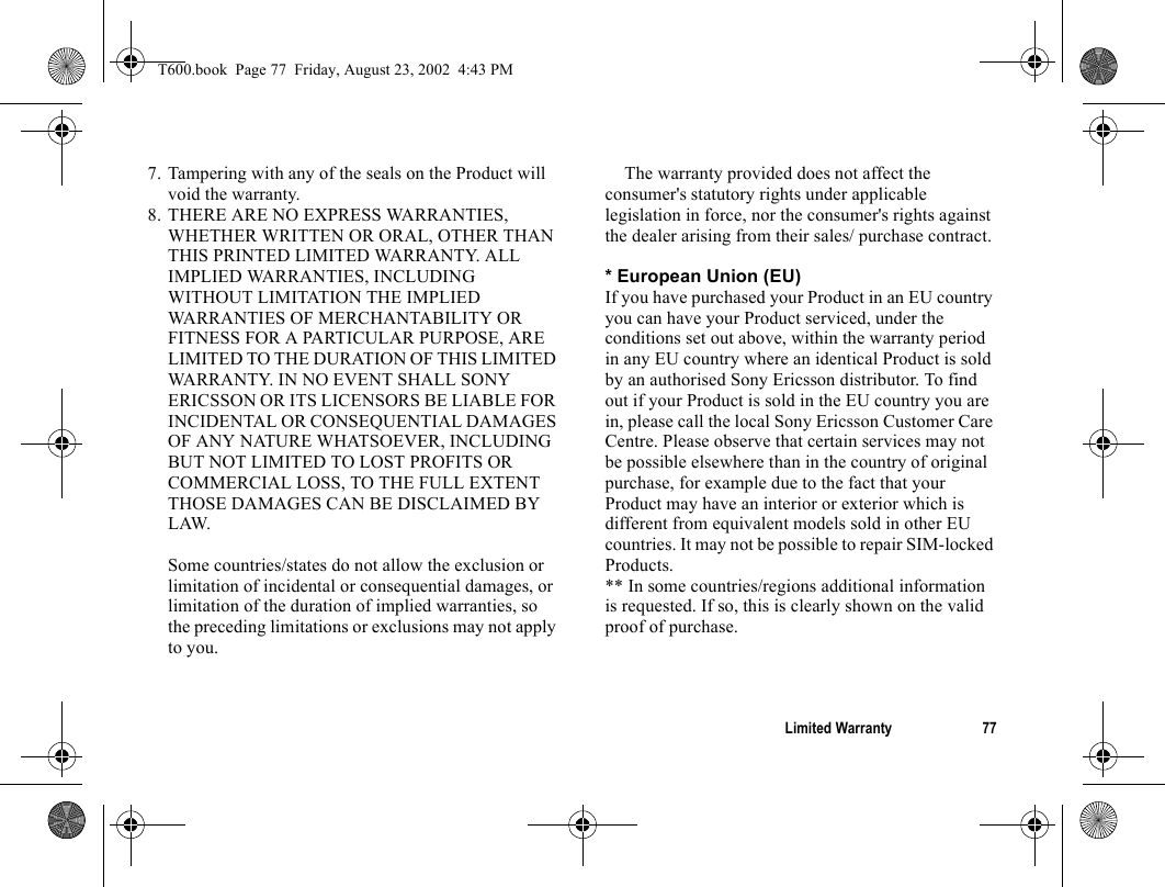 Limited Warranty 777. Tampering with any of the seals on the Product will void the warranty.8. THERE ARE NO EXPRESS WARRANTIES, WHETHER WRITTEN OR ORAL, OTHER THAN THIS PRINTED LIMITED WARRANTY. ALL IMPLIED WARRANTIES, INCLUDING WITHOUT LIMITATION THE IMPLIED WARRANTIES OF MERCHANTABILITY OR FITNESS FOR A PARTICULAR PURPOSE, ARE LIMITED TO THE DURATION OF THIS LIMITED WARRANTY. IN NO EVENT SHALL SONY ERICSSON OR ITS LICENSORS BE LIABLE FOR INCIDENTAL OR CONSEQUENTIAL DAMAGES OF ANY NATURE WHATSOEVER, INCLUDING BUT NOT LIMITED TO LOST PROFITS OR COMMERCIAL LOSS, TO THE FULL EXTENT THOSE DAMAGES CAN BE DISCLAIMED BY LAW. Some countries/states do not allow the exclusion or limitation of incidental or consequential damages, or limitation of the duration of implied warranties, so the preceding limitations or exclusions may not apply to you. The warranty provided does not affect the consumer&apos;s statutory rights under applicable legislation in force, nor the consumer&apos;s rights against the dealer arising from their sales/ purchase contract.* European Union (EU)If you have purchased your Product in an EU country you can have your Product serviced, under the conditions set out above, within the warranty period in any EU country where an identical Product is sold by an authorised Sony Ericsson distributor. To find out if your Product is sold in the EU country you are in, please call the local Sony Ericsson Customer Care Centre. Please observe that certain services may not be possible elsewhere than in the country of original purchase, for example due to the fact that your Product may have an interior or exterior which is different from equivalent models sold in other EU countries. It may not be possible to repair SIM-locked Products.** In some countries/regions additional information is requested. If so, this is clearly shown on the valid proof of purchase.T600.book  Page 77  Friday, August 23, 2002  4:43 PM