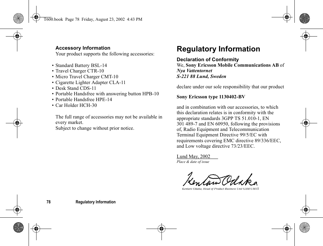 78 Regulatory InformationAccessory InformationYour product supports the following accessories:• Standard Battery BSL-14• Travel Charger CTR-10• Micro Travel Charger CMT-10• Cigarette Lighter Adapter CLA-11• Desk Stand CDS-11• Portable Handsfree with answering button HPB-10• Portable Handsfree HPE-14• Car Holder HCH-30The full range of accessories may not be available in every market.Subject to change without prior notice.Regulatory InformationDeclaration of ConformityWe, Sony Ericsson Mobile Communications AB of Nya VattentornetS-221 88 Lund, Swedendeclare under our sole responsibility that our productSony Ericsson type 1130402-BVand in combination with our accessories, to which this declaration relates is in conformity with the appropriate standards 3GPP TS 51.010-1, EN 301 489-7 and EN 60950, following the provisions of, Radio Equipment and Telecommunication Terminal Equipment Directive 99/5/EC with requirements covering EMC directive 89/336/EEC, and Low voltage directive 73/23/EEC.Lund May, 2002 Place &amp; date of issueKentaro Odaka, Head of Product Business Unit GSM/UMTST600.book  Page 78  Friday, August 23, 2002  4:43 PM